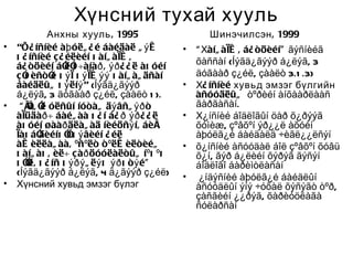 Хүнсний тухай хууль
             Анхны хууль , 1995                    Шинэчилсэн , 1999
•   “Õ¿ íñíèé àþ óëã ¿ é áàéäàë ã ý æ        •   “ Хàíã àìæ , á¿ òöèéí” ãýñíèéã
    õ ¿ íñíèé ç ¿ éëèéí õ àíã àìæ ,              õàññàí (Íýãä¿ãýýð á¿ëýã, 3
    á¿ òöèéí áî í ÷àíàð , ýð ¿ ¿ ë àõ óéí
                  ëî
    ç î èñòî õ ý ì õ ý ìæ ýý õ àíã àã äñàí
       õ      é                                  äóãààð ç¿éë, çààëò 3.1 .3)
    áàéäëûã õ ý ëíý” (Íýãä¿ãýýð              •   Х¿ íñíèé хувьд эмзэг бүлгийн
    á¿ëýã, 3 äóãààð ç¿éë, çààëò 1 ).             àñóóäëûã òºðèéí àíõààðëààñ
•    “ Ìíã î óëñûí íóòàã äý âñã ýð ò
        î ë                                      ãàðãàñàí.
    àìüäàð ÷ áàéã àà õ ¿ í á¿ ð ýð ¿ ¿ ë     •   Х¿íñíèé áîäëîãûí öàð õ¿ðýýã
    àõ óéí øààð äëàã àä íèéöñý í, áèå            õóìèæ, çºâõºí ýð¿¿ë àõóéí
    ìàõ áî äèéíõ î õ ý âèéí ¿ éë
                   î                             àþóëã¿é áàéäàëä ÷èãë¿¿ëñýí
    àæ èëëàã àà, ºñºëò ò ºëæ èëòèéã          •   õ¿íñíèé àñóóäàë áîë çºâõºí õóâü
    õ àíã àõ , èë÷ çàð öóóëàëòûã íºõ ºõ          õ¿í, ãýð á¿ëèéí õýðýã ãýñýí
    õ îë, õ ¿ íñ õ ýðý ã ëý õ ýð õ ò ý é”
       î                                         áîäëîãî áàðèìòëàñàí
    (Íýãä¿ãýýð á¿ëýã, 4 ä¿ãýýð ç¿éë)         •    ¿íäýñíèé àþóëã¿é áàéäëûí
•   Хүнсний хувьд эмзэг бүлэг                    àñóóäëûí ýíý ÷óõàë õýñýãò òºð,
                                                 çàñãèéí ¿¿ðýã, õàðèóöëàãà
                                                 ñóëàðñàí
 