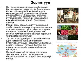 Зорилтууд
•   Хүн амыг зөвхөн үйлдвэрлэлийн аргаар
    боловсруулсан, эрүүл ахуйн баталгаатай
    бүтээгдэхүүнээр хангах, хүний эрүүл
    мэндийг дэмжих үйлчилгээтэй хүнсний
    бүтээгдэхүүний үйлдвэрлэл, ялангуяа
    хүүхдийн хоол, тэжээлийг нэмэгдүүлэх,
    ийм үйлвэрлэлийг төрийн бодлогоор
    дэмжих
•   Манай орны байгаль, цаг уурын нөхцөл,
    эдийн засгийн чадавхи зэргээс шалтгаалан
    хүнсний зарим түүхий эд, бүтээгдэхүүний
    импортыг дэмжих болон дотоод зах
    зээлийг хамгаалах арга хэмжээг харилцан
    уяалдаатай хэрэгжүүлэх
•   Хүн амын бүх давхаргыг хүнсний зүйлээр
    адил хэмжээнд хангах боломжийг
    бүрдүүлэх, хүн амын хооллолтын байдлын
    хяналт, үнэлгээг тогтмол болгож, энэ
    ажилд хэрэглэгчийн төлөөллийг өргөн
    оролцуулах
•   Хүнсний зохистой хэрэглээ, зөв, эрүүл
    хооллолтын талаар хүн амд мэдлэг,
    боловсрол олгох тогтолцоог боловсронгуй
    болгох
 