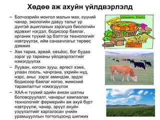 Хөдөө аж ахуйн үйлдвэрлэлд
– Бэлчээрийн монгол малын мах, сүүний
  чанар, экологийн давуу талыг үр
  дүнтэй ашиглахын зэрэгцээ биологийн
  идэвхит нэгдэл, бодисоор баялаг,
  органик түүхий эд бэлтгэх технологийг
  нэвтрүүлэх, ийм санаачлагыг төрөөс
  дэмжих
– Хөх тариа, арвай, овъёос, бог будаа
  зэрэг үр тарианы үйлдвэрлэлтийг
  нэмэгдүүлэх
– Лууван, ногоон зууш, өргөст хэмх,
  улаан лооль, чачргана, үхрийн нүд,
  нэрс, аньс зэрэг аминдэм, эрдэс
  бодисоор баялаг ногоо, жимсний
  тараилалтыг нэмэгдүүлэх
– ХАА-н түүхий эдийн анхан шатны
  боловсруулалт, чанарыг хамгаалах
  технологийг фермерийн аж ахуй бүрт
  нэвтрүүлж, чанар, эрүүл ахуйн
  үзүүлэлтийг харгалзсан үнийн
  урамшууллын тогтолцоонд шилжих
 