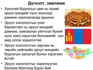 Дүгнэлт, зөвлөмж
• Хүнсний бодлогын цөм нь хүний
  эрүүл мэндийг хүнс хоолоор
  дэмжин хамгаалахад оршино
• Эрүүл хооллолтын үзэл
  баримтлал нь эрүүл мэндийг
  дэмжих, хамгаалах үйлчлэл бүхий
  хүнс хоол хэрэглэх боломжийг хүн
  амд олгох зорилготой.
• Эрүүл хооллолтын зарчим нь
  төрийн нийгмийн эрүүл мэндийн
  бодлогын залшгүй болон хэрэгжих
  ёстой
• Эрүүл хооллолтыг хэрэгжүүлэх
  боломж Монголд бүрэн бий
 