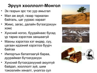Эрүүл хооллолт-Монголын бэрхшээл
• Эх газрын эрс тэс уур амьсгал
• Мал аж ахуй, газар тариалан
  байгаль, цаг уураас хараат
• Жимс, загас, далайн бүтээгдэхүүн
  хомс
• Хүнсний ногоо, буудайнаас бусад
  үр тариа хэрэглэж заншаагүй
• Махны хэрэглээ хэт өндөр, сүү,
  цагаан идээний хэрэглээ буурч
  байгаа
• Импортын баталгаагүй бараа,
  дуураймал бүтээгдэхүүн
• Хүнсний бүтээгдэхүүний аюулгүй
  байдал, хооллолт зүй, шим
  тэжээлийн хяналт, үнэлгээ сул
 