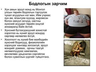 Бодлогын зарчим
•   Хүн амын эрүүл мэнд нь Монгол
    улсын төрийн бодлогын тэргүүлэх
    чухал асуудлын нэг мөн. Ийм учраас
    хүн ам, ялангуяа хүүхэд, жирэмсэн
    болон хөхүүл эхчүүд, настны
    хүнсний асуудал төрийн онцгой
    анхааралд байх ёстой.
•   Хүнсний бүтээгдэхүүний зохистой
    хэрэглээ нь хүний эрүүл мэндэд
    сөргөөр нөлөөлөх ёсгүй.
•   Хооллолт нь хүний бие махбодийн
    хүнсний бодисууд, физиологийн
    хэрэгцээг хангаад зогсохгүй, эрүүл
    мэндийг дэмжих, орчны таагүй
    нөлөөллүүдээс хамгаалах,
    өвчлөлөөс урьдчилан сэргийлэх
    болон сувиллын үүргийг гүйцэтгэнэ.
 