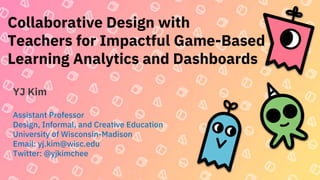 Collaborative Design with
Teachers for Impactful Game-Based
Learning Analytics and Dashboards
YJ Kim
Assistant Professor
Design, Informal, and Creative Education
University of Wisconsin-Madison
Email: yj.kim@wisc.edu
Twitter: @yjkimchee
 