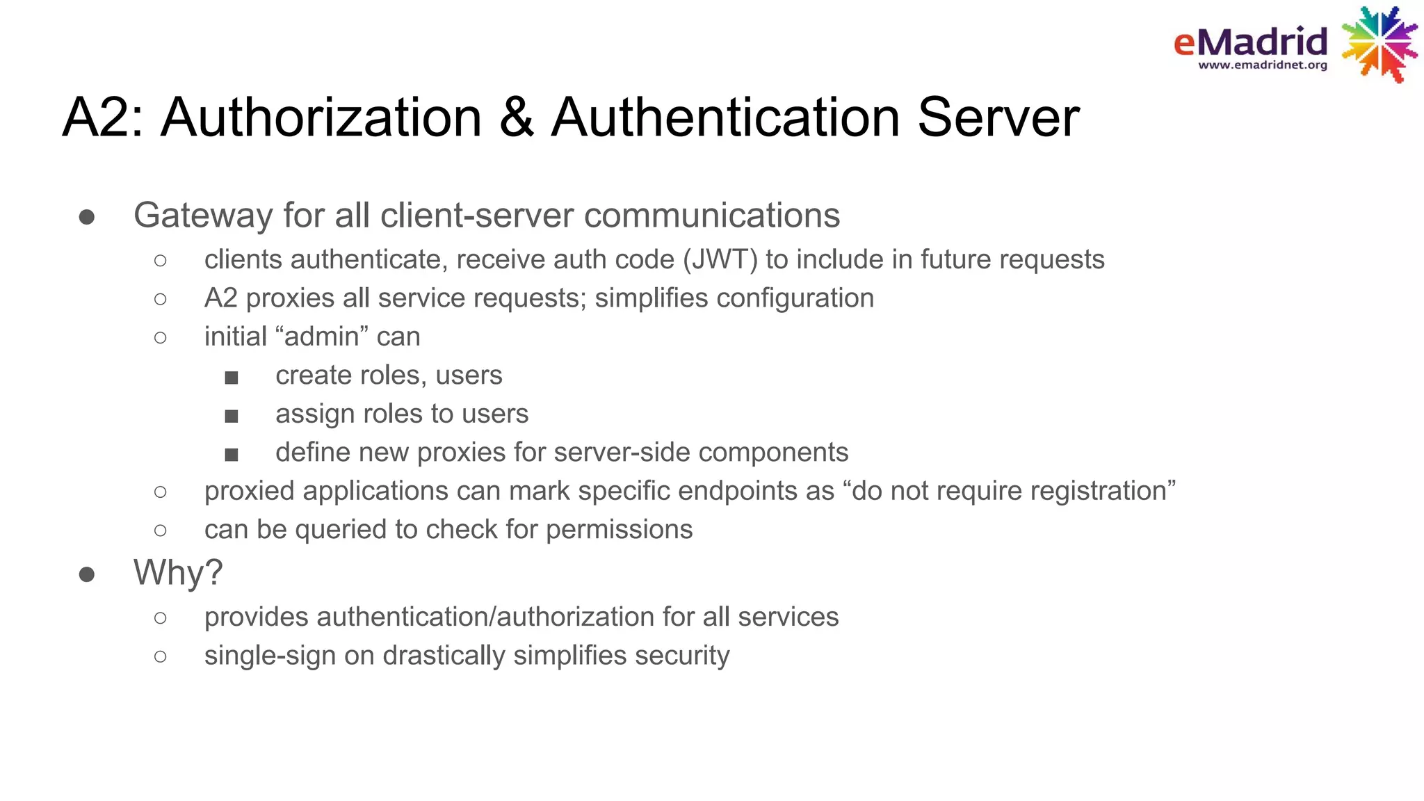 A2: Authorization & Authentication Server
● Gateway for all client-server communications
○ clients authenticate, receive auth code (JWT) to include in future requests
○ A2 proxies all service requests; simplifies configuration
○ initial “admin” can
■ create roles, users
■ assign roles to users
■ define new proxies for server-side components
○ proxied applications can mark specific endpoints as “do not require registration”
○ can be queried to check for permissions
● Why?
○ provides authentication/authorization for all services
○ single-sign on drastically simplifies security
 