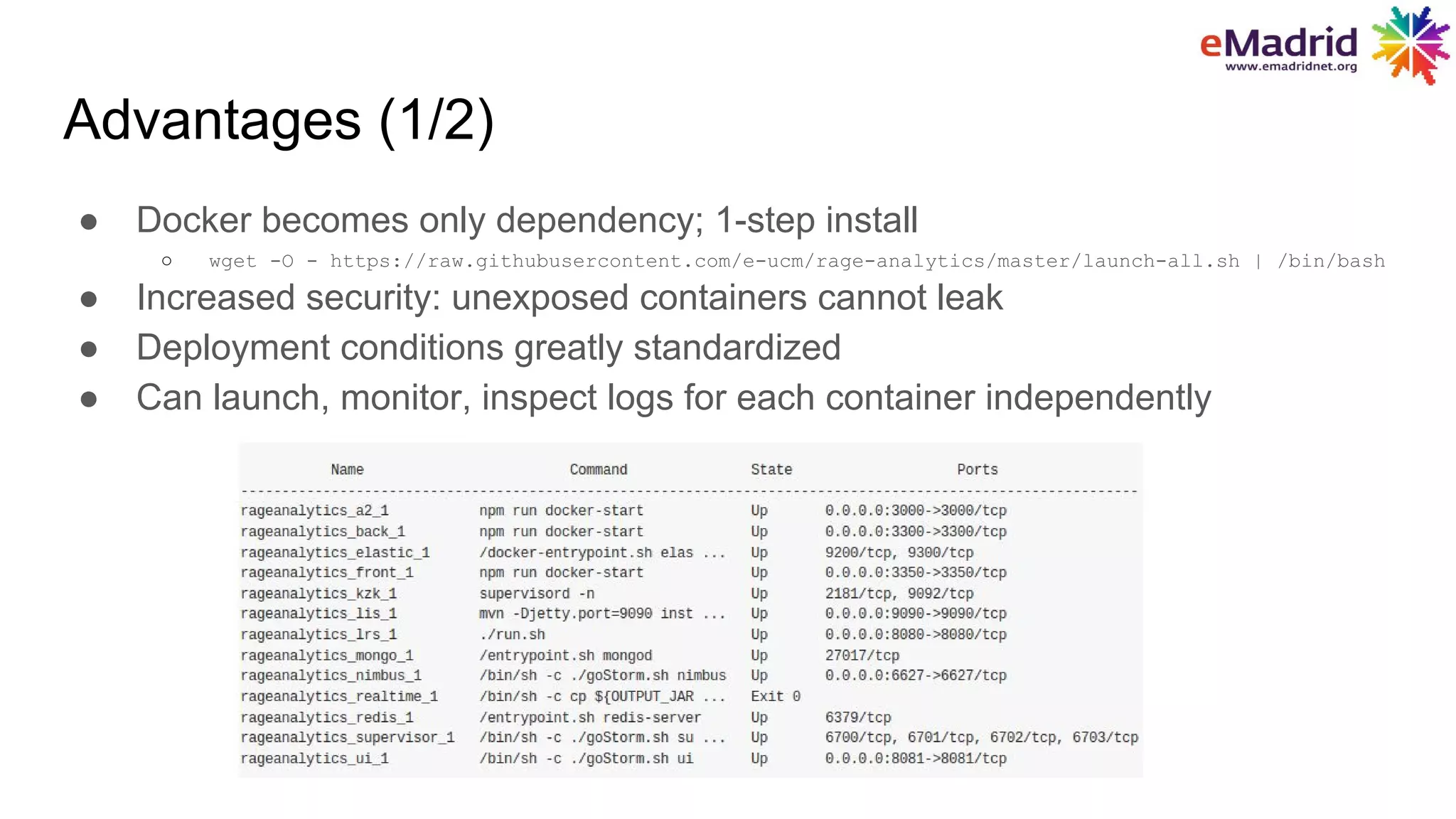 Advantages (1/2)
● Docker becomes only dependency; 1-step install
○ wget -O - https://raw.githubusercontent.com/e-ucm/rage-analytics/master/launch-all.sh | /bin/bash
● Increased security: unexposed containers cannot leak
● Deployment conditions greatly standardized
● Can launch, monitor, inspect logs for each container independently
 