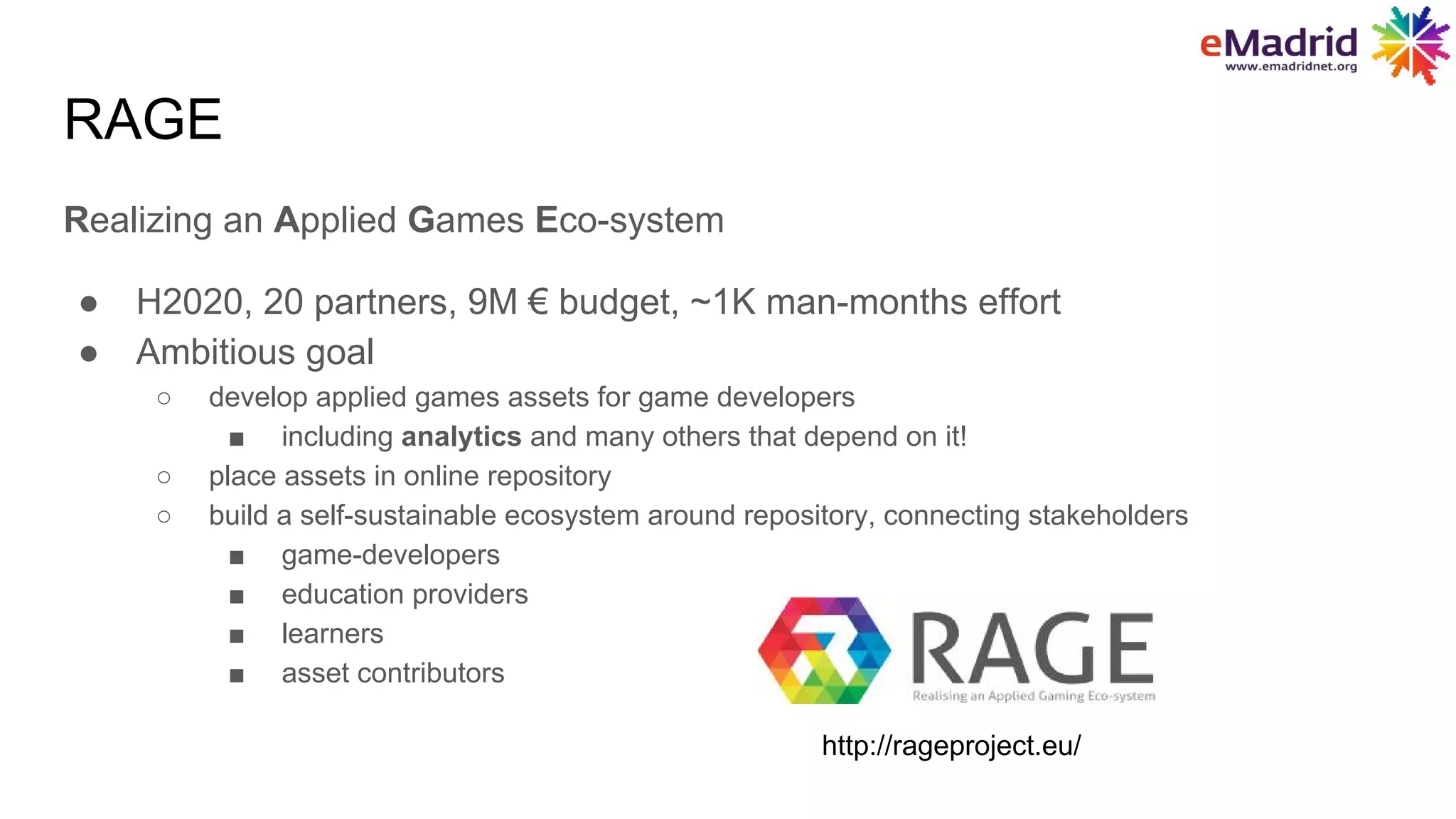 Realizing an Applied Games Eco-system
● H2020, 20 partners, 9M € budget, ~1K man-months effort
● Ambitious goal
○ develop applied games assets for game developers
■ including analytics and many others that depend on it!
○ place assets in online repository
○ build a self-sustainable ecosystem around repository, connecting stakeholders
■ game-developers
■ education providers
■ learners
■ asset contributors
RAGE
http://rageproject.eu/
 
