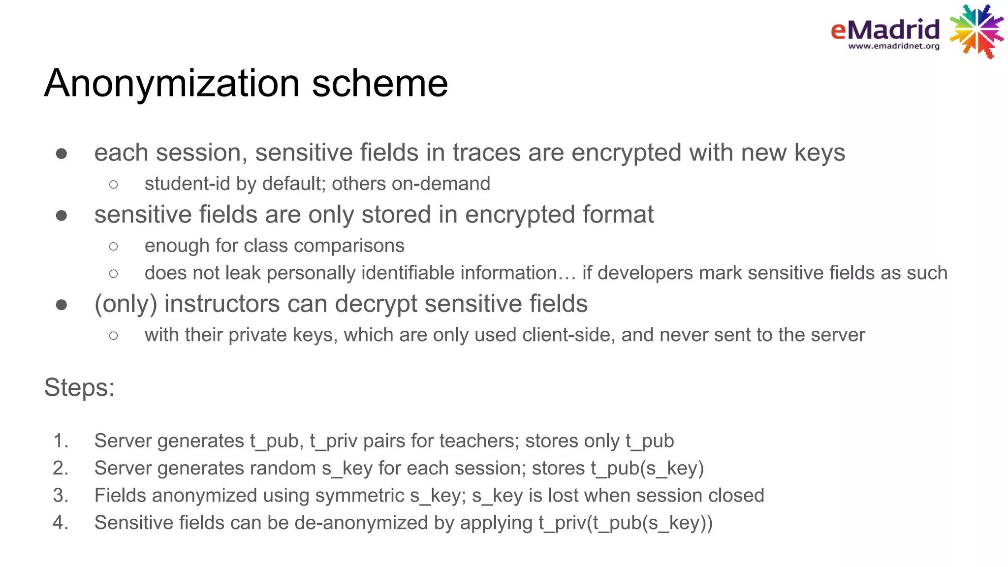 Anonymization scheme
● each session, sensitive fields in traces are encrypted with new keys
○ student-id by default; others on-demand
● sensitive fields are only stored in encrypted format
○ enough for class comparisons
○ does not leak personally identifiable information… if developers mark sensitive fields as such
● (only) instructors can decrypt sensitive fields
○ with their private keys, which are only used client-side, and never sent to the server
Steps:
1. Server generates t_pub, t_priv pairs for teachers; stores only t_pub
2. Server generates random s_key for each session; stores t_pub(s_key)
3. Fields anonymized using symmetric s_key; s_key is lost when session closed
4. Sensitive fields can be de-anonymized by applying t_priv(t_pub(s_key))
 