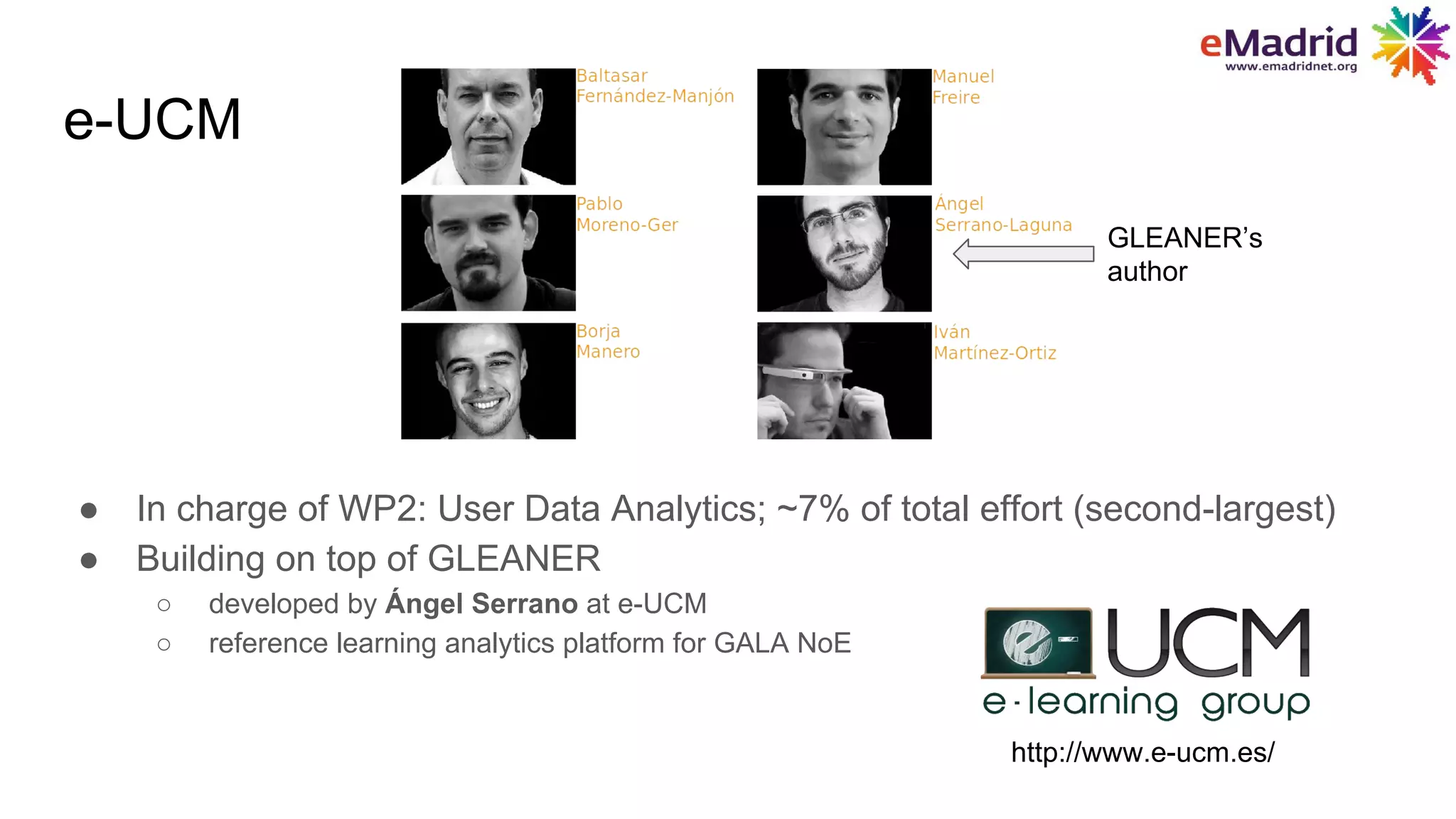 e-UCM
● In charge of WP2: User Data Analytics; ~7% of total effort (second-largest)
● Building on top of GLEANER
○ developed by Ángel Serrano at e-UCM
○ reference learning analytics platform for GALA NoE
http://www.e-ucm.es/
GLEANER’s
author
 