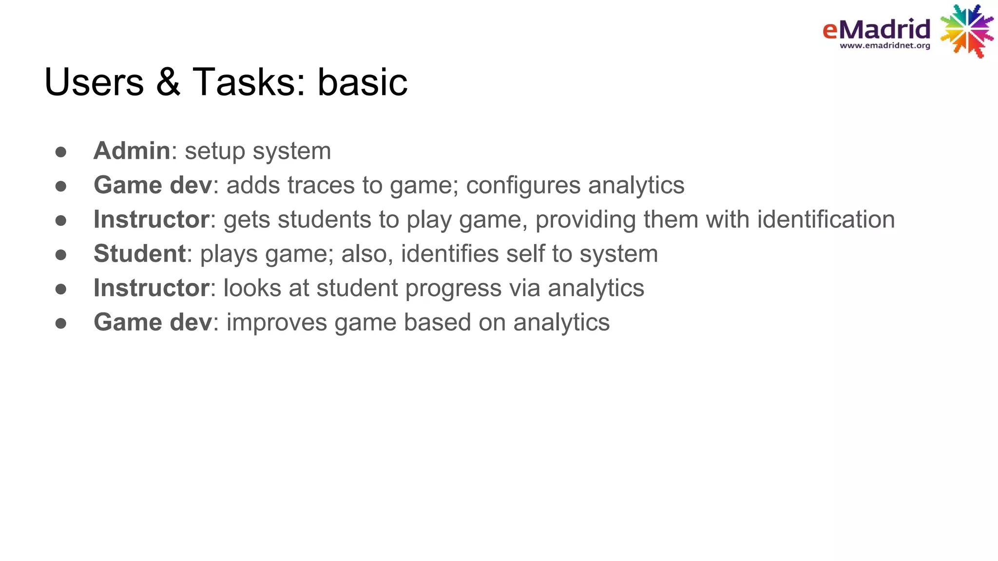 Users & Tasks: basic
● Admin: setup system
● Game dev: adds traces to game; configures analytics
● Instructor: gets students to play game, providing them with identification
● Student: plays game; also, identifies self to system
● Instructor: looks at student progress via analytics
● Game dev: improves game based on analytics
 