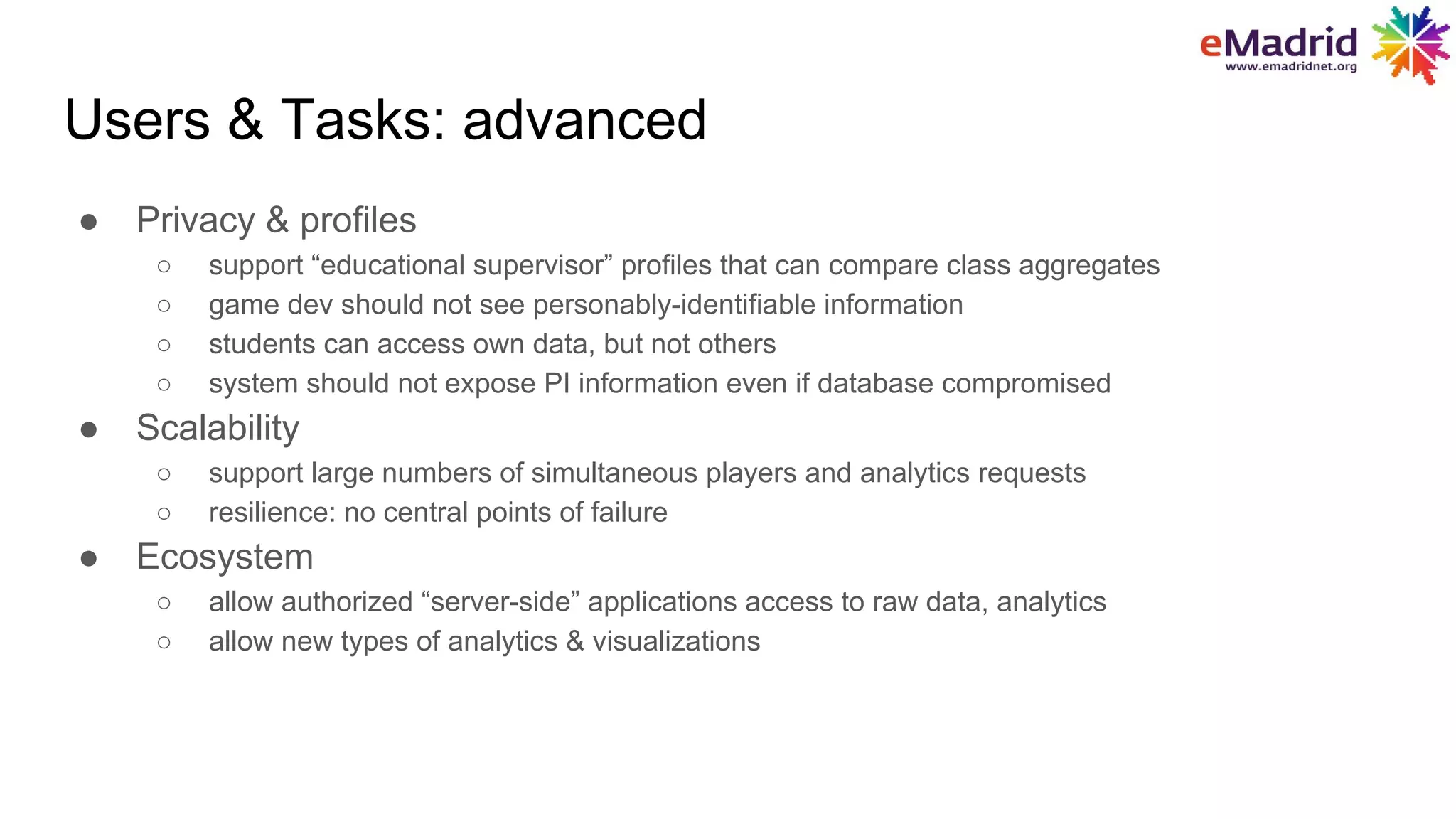 Users & Tasks: advanced
● Privacy & profiles
○ support “educational supervisor” profiles that can compare class aggregates
○ game dev should not see personably-identifiable information
○ students can access own data, but not others
○ system should not expose PI information even if database compromised
● Scalability
○ support large numbers of simultaneous players and analytics requests
○ resilience: no central points of failure
● Ecosystem
○ allow authorized “server-side” applications access to raw data, analytics
○ allow new types of analytics & visualizations
 