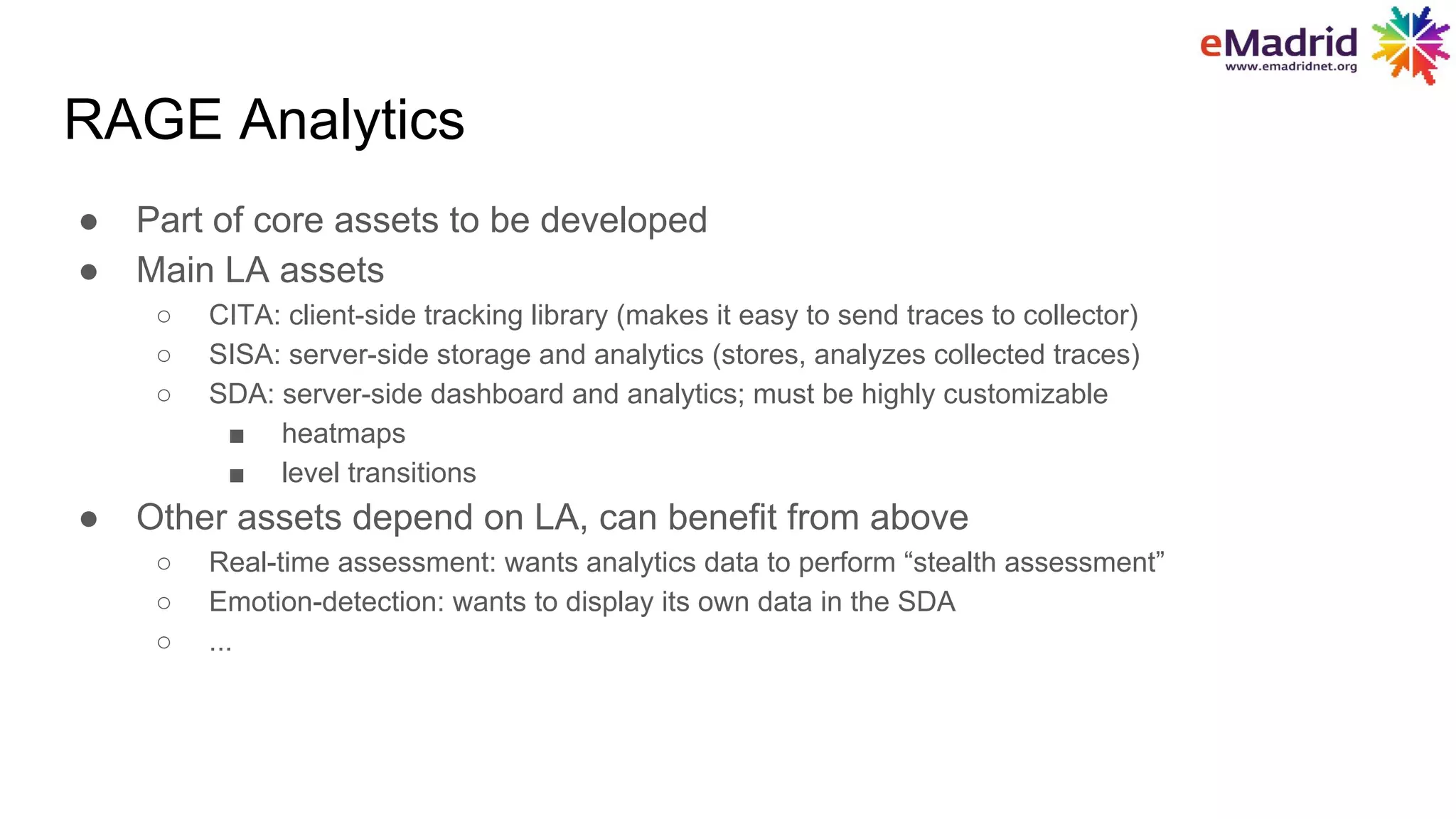 RAGE Analytics
● Part of core assets to be developed
● Main LA assets
○ CITA: client-side tracking library (makes it easy to send traces to collector)
○ SISA: server-side storage and analytics (stores, analyzes collected traces)
○ SDA: server-side dashboard and analytics; must be highly customizable
■ heatmaps
■ level transitions
● Other assets depend on LA, can benefit from above
○ Real-time assessment: wants analytics data to perform “stealth assessment”
○ Emotion-detection: wants to display its own data in the SDA
○ ...
 