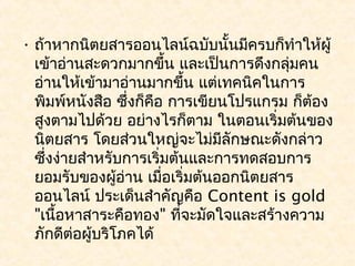 • ถ้าหากนิตยสารออนไลน์ฉบับนั้นมีครบก็ทำาให้ผู้
  เข้าอ่านสะดวกมากขึ้น และเป็นการดึงกลุ่มคน
  อ่านให้เข้ามาอ่านมากขึ้น แต่เทคนิคในการ
  พิมพ์หนังสือ ซึ่งก็คอ การเขียนโปรแกรม ก็ต้อง
                       ื
  สูงตามไปด้วย อย่างไรก็ตาม ในตอนเริ่มต้นของ
  นิตยสาร โดยส่วนใหญ่จะไม่มีลักษณะดังกล่าว
  ซึ่งง่ายสำาหรับการเริ่มต้นและการทดสอบการ
  ยอมรับของผู้อ่าน เมื่อเริ่มต้นออกนิตยสาร
  ออนไลน์ ประเด็นสำาคัญคือ Content is gold
  "เนื้อหาสาระคือทอง" ที่จะมัดใจและสร้างความ
  ภักดีต่อผู้บริโภคได้
 
