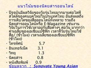 แนวโน้ม ของนิต ยสารออนไลน์
• ปัจจุบันมีผลวิจัยของวัยรุ่นไทยมากมายต่อไลฟ์
  สไตล์ของคนยุคใหม่ในประเทศไทย อันส่งผลถึง
  การเติบโตของสือออนไลน์ทั้งหลาย รวมถึง
                      ่
  นิตยสารออนไลน์หรือ E-Magazine เช่นงาน
  วิจัยในการใช้เวลาอยู่กบสือต่างๆ ต่อวัน มากกว่า
                             ั ่
  ค่าเฉลี่ยของเอเชียแปซิฟิก เวลาที่วัยรุ่นไทยใช้
  สือ/ (ชัวโมง) เวลาเฉลี่ยของเอเชียแปซิฟิก
    ่      ่
  (ชัวโมง)
      ่
• โทรทัศน์             5.7
• อินเทอร์เน็ต        3.1
• วิทยุ                  1.3
• นิตยสาร            0.8
• หนังสือพิมพ์      0.9
  ข้อ มูล จาก : Synovate Young Asian
 