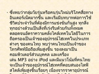 • ซึ่งพบว่ากลุ่มวัยรุ่นหรือคนรุ่นใหม่บริโภคสื่อทาง
  อินเตอร์เน็ตมากขึ้น และเริ่มมีบทบาทต่อการใช้
  ชีวิตประจำาวันที่ต้องมีการแข่งขันกันสูง ทุกสิ่ง
  ทุกอย่างล้วนเป็นสิงที่เร่งรีบด้วยกันทั้งหมด
                       ่
  ตลอดจนอัตราความคลั่งไคล้เทคโนโลยีในการ
  ถือครองเป็นเจ้าของอุปกรณ์ไฮเทคในประเภท
  ต่างๆ ของคนไทย พบว่าคนไทยเป็นเจ้าของ
  โทรศัพท์มือถือเพิ่มสูงขึ้น รองลงมาเป็น
  คอมพิวเตอร์ส่วนบุคคล และเครื่อง
  เล่น MP3 อย่าง iPod และมีแนวโน้มที่คนไทย
  จะเป็นเจ้าของอุปกรณ์ไฮเทคที่ตอบสนองไลฟ์
  สไตล์เพิ่มสูงขึ้นเรื่อยๆ เนื่องจากราคาอุปกรณ์
 