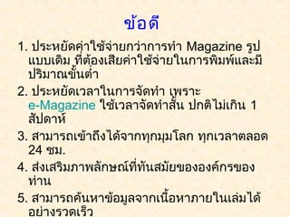 ข้อ ดี
1. ประหยัดค่าใช้จ่ายกว่าการทำา Magazine รูป
  แบบเดิม ที่ต้องเสียค่าใช้จ่ายในการพิมพ์และมี
  ปริมาณขั้นตำ่า
2. ประหยัดเวลาในการจัดทำา เพราะ 
  e-Magazine ใช้เวลาจัดทำาสัน ปกติไม่เกิน 1
                               ้
  สัปดาห์
3. สามารถเข้าถึงได้จากทุกมุมโลก ทุกเวลาตลอด
  24 ชม.
4. ส่งเสริมภาพลักษณ์ที่ทันสมัยขององค์กรของ
  ท่าน
5. สามารถค้นหาข้อมูลจากเนื้อหาภายในเล่มได้
  อย่างรวดเร็ว
 