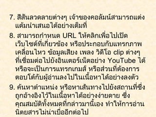 7. สีสนลวดลายต่างๆ เจ้าของคอลัมน์สามารถแต่ง
       ั
  แต้มนำาเสนอได้อย่างเต็มที่
8. สามารถกำาหนด URL ให้คลิกเพื่อไปเปิด
  เว็บไซต์ที่เกี่ยวข้อง หรือประกอบกับแทรกภาพ
  เคลื่อนไหว ข้อมูลเสียง เพลง วิดีโอ clip ต่างๆ
  ที่เชือมต่อไปยังอินเตอร์เน็ตอย่าง YouTube ได้
         ่
  หรือจะเป็นการแทรกเกมส์ หรือส่วนที่ต้องการ
  ตอบโต้กับผู้อ่านลงไปในเนื้อหาได้อย่างลงตัว
9. ค้นหาตำาแหน่ง หรือหาเส้นทางไปยังสถานที่ซึ่ง
  ถูกอ้างอิงไว้ในเนือหาได้อย่างง่ายดาย ซึ่ง
                       ้
  คุณสมบัติทั้งหมดที่กล่าวมานี้เอง ทำาให้การอ่าน
  นิตยสารไม่น่าเบืออีกต่อไป
                     ่
 