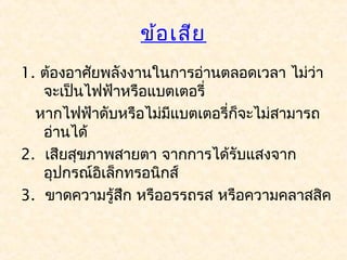 ข้อ เสีย
1. ต้องอาศัยพลังงานในการอ่านตลอดเวลา ไม่ว่า
   จะเป็นไฟฟ้าหรือแบตเตอรี่
  หากไฟฟ้าดับหรือไม่มีแบตเตอรี่ก็จะไม่สามารถ
   อ่านได้
2. เสียสุขภาพสายตา จากการได้รับแสงจาก
   อุปกรณ์อิเล็กทรอนิกส์
3. ขาดความรู้สึก หรืออรรถรส หรือความคลาสสิค
 
