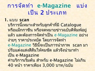 การจัด ทำา  e-Magazine  แบ่ง
        เป็น 2 ประเภท
1. แบบ scan
  บริการนี้เหมาะสำาหรับลูกค้าที่มี Catalogue
  หรือแม็กกาซีน หรือจดหมายข่าวฉบับตีพิมพ์อยู่
  แล้ว และต้องการจัดทำาเป็น e-Magazine อย่าง
  ง่ายๆ ราคาประหยัด โดยการจัดทำา 
  e-Magazine วิธนี้จะเป็นการนำาภาพ  scan มา
                    ี
  ปรับแต่งแสงสีสันให้คมชัด แล้วจึงนำามาทำา
  เป็น e-Magazine 
  ค่าบริการเริ่มต้น สำาหรับ e-Magazine ไม่เกิน
  40 หน้า ราคาเพียง 3,000 บาท/ฉบับ
 