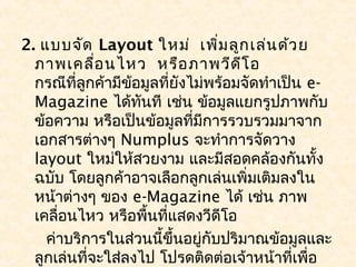 2. แบบจัด Layout ใหม่ เพิ่ม ลูก เล่น ด้ว ย
  ภาพเคลื่อ นไหว หรือ ภาพวีด ีโ อ
  กรณีที่ลูกค้ามีข้อมูลที่ยังไม่พร้อมจัดทำาเป็น e-
  Magazine ได้ทันที เช่น ข้อมูลแยกรูปภาพกับ
  ข้อความ หรือเป็นข้อมูลที่มีการรวบรวมมาจาก
  เอกสารต่างๆ Numplus จะทำาการจัดวาง
  layout ใหม่ให้สวยงาม และมีสอดคล้องกันทั้ง
  ฉบับ โดยลูกค้าอาจเลือกลูกเล่นเพิ่มเติมลงใน
  หน้าต่างๆ ของ e-Magazine ได้ เช่น ภาพ
  เคลื่อนไหว หรือพื้นที่แสดงวีดีโอ
    ค่าบริการในส่วนนี้ขึ้นอยู่กับปริมาณข้อมูลและ
  ลูกเล่นที่จะใส่ลงไป โปรดติดต่อเจ้าหน้าที่เพื่อ
 