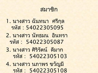 สมาชิก
1. นางสาว ฉันทนา ศรีกุล
  รหัส : 54022305095
2. นางสาว นัทธมน อินทรา
 รหัส : 54022305087
3. นางสาว ศิริรัตน์ ดีมาก
   รหัส : 54022305103
4. นางสาว นภาพร ขวัญมี
   รหัส : 54022305108
 