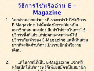 วิธ ีก ารใช้ห รือ อ่า น E –
                Magazine
1. โดยส่วนมากแล้วการที่เราจะเข้าไปใช้บริการ
   E-Magazine ได้นนต้องมีการสมัครเป็น
                      ั้
   สมาชิกก่อน และต้องเสียค่าใช้จ่ายในการใช้
   บริการซึ่งก็แล้วแต่ข้อตกลงระหว่างผูใช้
                                      ้
   บริการกับเจ้าของ E-Magazine แต่ที่เห็นส่วน
   มากก็จะคิดค่าบริการเป็นรายปักษ์หรือราย
   เดือน

2.      แต่ในกรณีที่เป็น E-Magazine แจกฟรี
     หรือเปิดให้บริการฟรีก็เพียงสมัครเป็นสมาชิก
 