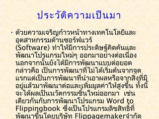 ประวัต ิค วามเป็น มา
• ด้วยความเจริญก้าวหน้าทางเทคโนโลยีและ
  อุตสาหกรรมด้านซอร์ฟแวร์ 
  (Software) ทำาให้มีการประดิษฐ์คดค้นและ
                                     ิ
  พัฒนาโปรแกรมใหม่ๆ ออกมาอย่างต่อเนื่อง
  นอกจากนันยังได้มีการพัฒนาแบบต่อยอด
            ้
  กล่าวคือ เป็นการพัฒนาที่ไม่ได้เริ่มต้นจากจุด
  แรกแต่เป็นการพัฒนาที่นำาเอาผลหรือจากสิ่งที่มี
  อยู่แล้วมาพัฒนาต่อและเพิ่มมูลค่าให้สงขึ้น ทั้งนี้
                                        ู
  จะได้ผลเป็นนวัตกรรมชินใหม่ออกมา  เช่น
                        ้
  เดียวกันกับการพัฒนาโปรแกรม Word to
  Flippingbook ซึ่งเป็นโปรแกรมลิขสิทธิ์ที่
  พัฒนาขึ้นโดยบริษัท Flippagemakerจำากัด
 
