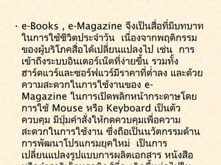 • e-Books , e-Magazine จึงเป็นสือที่มีบทบาท
                                      ่
  ในการใช้ชีวิตประจำาวัน  เนื่องจากพฤติกรรม
  ของผูบริโภคสือได้เปลี่ยนแปลงไป เช่น  การ
         ้      ่
  เข้าถึงระบบอินเตอร์เน็ตที่ง่ายขึ้น รวมทั้ง
  ฮาร์ดแวร์และซอร์ฟแวร์มีราคาที่ตำ่าลง และด้วย
  ความสะดวกในการใช้งานของ e-
  Magazine ในการเปิดพลิกหน้ากระดาษโดย
  การใช้ Mouse หรือ Keyboard เป็นตัว
  ควบคุม มีปมคำาสังให้กดควบคุมเพื่อความ
             ุ่   ่
  สะดวกในการใช้งาน ซึ่งถือเป็นนวัตกรรมด้าน
  การพัฒนาโปรแกรมยุคใหม่  เป็นการ
  เปลี่ยนแปลงรูปแบบการผลิตเอกสาร หนังสือ
 