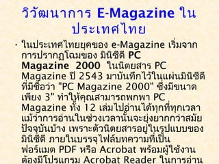 วิว ัฒ นาการ E-Magazine ใน
           ประเทศไทย
• ในประเทศไทยยุคของ e-Magazine เริ่มจาก
  การปรากฏโฉมของ มินิซีดี PC
  Magazine 2000 ในนิตยสาร PC
  Magazine ปี 2543 มาบันทึกไว้ในแผ่นมินิซีดี
  ที่มีชอว่า "PC Magazine 2000" ซึ่งมีขนาด
        ื่
  เพียง 3" ทำาให้คณสามารถพกพา PC
                  ุ
  Magazine ทั้ง 12 เล่มไปอ่านได้ทุกที่ทุกเวลา
  แม้ว่าการอ่านในช่วงเวลานั้นจะยุ่งยากกว่าสมัย
  ปัจจุบนบ้าง เพราะตัวนิตยสารอยู่ในรูปแบบของ
           ั
  มินิซีดี ภายในบรรจุไฟล์บทความที่เป็น
  ฟอร์แมต PDF หรือ Acrobat พร้อมผู้ใช้งาน
  ต้องมีโปรแกรม Acrobat Reader ในการอ่าน
 
