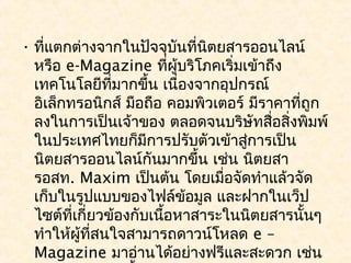 • ที่แตกต่างจากในปัจจุบนที่นตยสารออนไลน์
                           ั  ิ
  หรือ e-Magazine ที่ผู้บริโภคเริ่มเข้าถึง
  เทคโนโลยีที่มากขึ้น เนื่องจากอุปกรณ์
  อิเล็กทรอนิกส์ มือถือ คอมพิวเตอร์ มีราคาที่ถูก
  ลงในการเป็นเจ้าของ ตลอดจนบริษัทสื่อสิ่งพิมพ์
  ในประเทศไทยก็มีการปรับตัวเข้าสูการเป็น
                                    ่
  นิตยสารออนไลน์กันมากขึ้น เช่น นิตยสา
  รอสท. Maxim เป็นต้น โดยเมื่อจัดทำาแล้วจัด
  เก็บในรูปแบบของไฟล์ข้อมูล และฝากในเว็ป
  ไซต์ที่เกี่ยวข้องกับเนือหาสาระในนิตยสารนั้นๆ
                         ้
  ทำาให้ผู้ที่สนใจสามารถดาวน์โหลด e –
  Magazine มาอ่านได้อย่างฟรีและสะดวก เช่น
 
