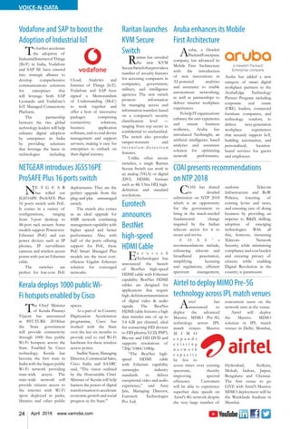 24 April 2018 www.varindia.com
VOICE-N-DATA
COAI presents recommendations
on NTP 2018
Aruba enhances its Mobile
First Architecture
Vodafone and SAP to boost the
Adoption of Industrial IoT
NETGEAR introduces JGS516PE
ProSAFE Plus 16 ports switch
Airtel to deploy MIMO Pre-5G
technology across IPL match venues
Kerala deploys 1000 publicWi-
Fi hotspots enabled by Cisco
COAI has shared
its detailed
submission on NTP 2018
which is an opportunity
for the government to
bring in the much-needed
fundamental change
required by the Indian
telecom sector for it to
recast and revive.
C O A I ’ s
recommendations include,
enhancing telecom and
broadband penetration,
simplifying licensing
and regulations, efficient
spectrum management,
uniform Telecom
Infrastructure and RoW
Policies, lowering of
existing levies and taxes,
and ensuring ease of doing
business by providing an
impetus to R&D, skilling,
adoption of emerging
technologies. With all
this, however, increasing
Telecom Network
Security, while minimizing
compliance and cost burden
and ensuring privacy of
citizens while enabling
Digital Revolution in the
country, is paramount.
Aruba, a Hewlett
PackardEnterprise
company, has advanced its
Mobile First Architecture
with the introduction
of new innovations in
AI-powered analytics
and assurance to enable
autonomous networking,
as well as partnerships to
deliver smarter workplace
experiences.
TohelpITorganizations
enhance the user experience
and ensure business
resilience, Aruba has
introduced NetInsight, an
artificial intelligence based
analytics and assurance
solution for optimizing
network performance.
Aruba has added a new
category of smart digital
workplace partners to the
ArubaEdge Technology
Partner Program including
corporate real estate
(CRE) leaders, connected
furniture companies, and
technology vendors, to
deliver next-generation
workplace experiences
that securely support IoT,
building automation, and
personalized, location-
based services for guests
and employees.
To further accelerate
the adoption of
IndustrialInternetof Things
(IIoT) in India, Vodafone
and SAP SE have entered
into strategic alliance to
develop comprehensive
communications solutions
for enterprises that
will leverage both SAP
Leonardo and Vodafone’s
IoT Managed Connectivity
Platform.
The partnership
between the two global
technology leaders will help
enhance digital adoption
by enterprises in India
by providing solutions
that leverage the latest in
technologies including
Cloud, Analytics and
Internet of Things (IoT).
Vodafone and SAP have
signed a Memorandum
of Understanding (MoU)
to work together and
offer a host of innovative
packages comprising
connectivity solutions,
business application
software, end-to-end device
management and support
services, making it easy for
enterprises to embark on
their digital journey.
NE T G E A R
has rolled out
JGS516PE ProSAFE Plus
16 ports switch with PoE.
It comes in a variety of
configurations, ranging
from 5-port desktop to
48-port rack mount. Some
models support Powerover-
Ethernet (PoE) and can
power devices such as IP
phones, IP surveillance
cameras and wireless access
points with just an Ethernet
cable.
The switches are
perfect for low-cost PoE
deployments. They are the
perfect upgrade from the
plug-and-play unmanaged
switch.
The switch also comes
as an ideal upgrade for
SMB network combining
management capability with
higher speed and better
performance. Also, with
half of the ports offering
support for PoE, these
PoE Smart Managed Plus
models are the most cost-
efficient Gigabit Ethernet
solution for converged
networks.
Airtel has
announced to
deploy the advanced
Massive MIMO Pre-5G
technology across IPL
match venues. Massive
M I M O
e x p a n d s
e x i s t i n g
n e t w o r k
c a p a c i t y
by five to
seven times over existing
spectrum, thereby
improving spectral
efficiency. Customers
will be able to experience
superfast data speeds on
Airtel’s 4G network despite
the very large number of
concurrent users on the
network sites at the venue.
Airtel will deploy
the Massive MIMO
solution in IPL match
venues in Delhi, Mumbai,
Hyderabad, Kolkata,
Mohali, Indore, Jaipur,
Bengaluru and Chennai.
The first venue to go
LIVE with Airtel’s Massive
MIMO deployment will be
the Wankhede Stadium in
Mumbai.
The Chief Minister
of Kerala Pinarayi
Vijayan has announced
at #FUTURE 2018that
the State government
will provide connectivity
through 1000 free public
Wi-Fi hotspots across the
State. Enabled by Cisco
technology, Kerala has
become the first state in
India with the largest public
Wi-Fi network providing
state-wide access. The
state-wide network will
provide citizens access to
the internet with Wi-Fi
spots deployed in parks,
libraries and other public
spaces.
As a part of its Country
Digitization Acceleration
programme, Cisco has
worked with the State
over the last six months to
provide end to end Wi-Fi
hardware for these wireless
access points.
Sudhir Nayar, Managing
Director, Commercial Sales,
Cisco India and SAARC
said, “The vision outlined
by the Honourable Chief
Minister of Kerala will help
harness the power of digital
transformationtoaccelerate
economic growth and social
progress in the State."
Raritan launches
KVM Secure
Switch
Raritan has unveiled
the new KVM
SecureSwitchthatprovidesa
number of security features
for accessing computers in
companies, government,
military, and intelligence
agencies. The new switch
protects information
by managing access and
information transfers based
on a computer’s security
classification level —
ranging from top secret to
confidential to unclassified.
The switch also provides
tamper-resistant and
i n t r u s i o n - d e t e c t i o n
features.
Unlike other secure
switches, a single Raritan
Secure Switch can work in
an analog (VGA) or digital
(DVI, HDMI) formats
such as 4K Ultra HD, high-
definition and standard
resolutions.
Eurotech
announces
BestNet
high-speed
HDMI Cable
Eu r o t e c h
Technologies has
announced the launch
of BestNet high-speed
HDMI cable with Ethernet
capability. BestNet HDMI
cables are designed for
applications that require
high-definitiontransmission
of digital video & audio
signals. The BestNet
HDMI cable features a high
data transfer rate of up to
3.4 GB per channel, ideal
for connecting HD devices
to HD plasma/LCD, PSP3,
Blu-ray and HD DVD and
supports resolutions of
720p/1080i/1080p.
“The BestNet high-
speed HDMI cable
with Ethernet capability
outweighs industry
standards to deliver
exceptional video and audio
experience,” said Anuj
Jain, Managing Director,
Eurotech Technologies
Pvt. Ltd.
 
