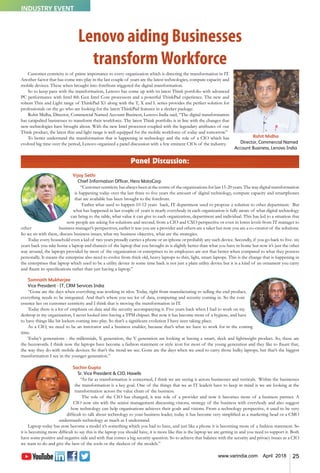 25www.varindia.com April 2018
Customer centricity is of prime importance to every organization which is directing the transformation in IT.
Another factor that has come into play in the last couple of years are the latest technologies, compute capacity and
mobile devices. These when brought into forefront triggered the digital transformation.
So to keep pace with the transformation, Lenovo has come up with its latest Think portfolio with advanced
PC performance with Intel 8th Gen Intel Core processors and a powerful ThinkPad experience. The new and
robust Thin and Light range of ThinkPad X1 along with the T, X and L series provides the perfect solution for
professionals on the go who are looking for the latest ThinkPad features in a sleeker package.
Rohit Midha, Director, Commercial Named Account Business, Lenovo India said, “The digital transformation
has catapulted businesses to transform their workforce. The latest Think portfolio is in line with the changes that
new technologies have brought about. With the new Intel processor coupled with the legendary attributes of our
Think product, the latest thin and light range is well equipped for the mobile workforce of today and tomorrow.”
To better understand the transformation that is happening in technology and the role of a CIO which has
evolved big time over the period, Lenovo organized a panel discussion with a few eminent CIOs of the industry.
Panel Discussion:
Vijay Sethi
Chief Information Officer, Hero MotoCorp
“Customer centricity has always been at the centre of the organizations for last 15-20 years. The way digital transformation
is happening today over the last three to five years the amount of digital technology, compute capacity and smartphones
that are available has been brought to the forefront.
Earlier what used to happen 10-12 years back, IT department used to propose a solution to other department. But
what has happened in last couple of years is nearly everybody in each organization is fully aware of what digital technology
can bring to the table, what value it can give to each organization, department and individual. This has led to a situation that
now people are asking for solutions and second, from a CIO and CXO perspective or even in lower levels from IT manager to
other business manager’s perspectives, earlier it was you are a provider and others are a taker but now you are a co-creator of the solutions.
So we sit with them, discuss business issues, what my business objective, what are the strategies.
Today every household even a kid of two years proudly carries a phone or an iphone or probably any such device. Secondly, if you go back to five- six
years back you take home a laptop and chances of the laptop that you brought in is slightly better than what you have in home but now it’s just the other
way around, the laptops provided by most of the organization or enterprises to its employees are not that better when compared to what they possess
personally. It means the enterprise also need to evolve from thick old, heavy laptops to thin, light, smart laptops. This is the change that is happening in
the enterprises that laptop which used to be a utility device in some time back is not just a plain utility device but it is a kind of an ornament you carry
and flaunt its specifications rather than just having a laptop.”
Somnath Mukherjee
Vice President - IT, CRM Services India
“Gone are the days when everything was working in silos. Today, right from manufacturing to selling the end product,
everything needs to be integrated. And that’s where you see lot of data, computing and security coming in. So the core
essence lies on customer centricity and I think that is moving the transformation in IT.
Today there is a lot of emphasis on data and the security accompanying it. Five years back when I had to work on my
desktop in my organization, I never looked into having a TPM chipset. But now it has become more of a hygiene, and have
to have things like bit lockers coming into play. So that’s a significant evolution I have seen taking place.
As a CIO, we need to be an innovator and a business enabler, because that’s what we have to work for in the coming
time.
Today’s generations - the millennials, X generation, the Y generation are looking at having a smart, sleek and lightweight product. So, these are
the buzzwords. I think now the laptops have become a fashion statement or style icon for most of the young generation and they like to flaunt that,
the way they do with mobile devices. So that’s the trend we see. Gone are the days when we used to carry those bulky laptops, but that’s the biggest
transformation I see in the younger generation.”
Sachin Gupta
Sr. Vice President & CIO, Havells
“As far as transformation is concerned, I think we are seeing it across businesses and verticals. Within the businesses
the transformation is a key goal. One of the things that we as IT leaders have to keep in mind is we are looking at the
transformation across the value chain of the business.
The role of the CIO has changed, it was role of a provider and now it becomes more of a business partner. A
CIO now sits with the senior management discussing visions, strategy of the business with everybody and also suggest
how technology can help organisations achieves their goals and visions. From a technology perspective, it used to be very
difficult to talk about technology to your business leader, today it has become very simplified as a marketing head or a CMO
understands technology as much as I understand.
Laptop today has now become a model it’s something which you had to have, and just like a phone it is becoming more of a fashion statement. So
it is becoming more difficult to say this is the laptop you should have, it is more like this is the laptop we are getting in and you need to support it. Both
have some positive and negative side and with that comes a big security question. So to achieve that balance with the security and privacy issues as a CIO
we want to do and give the best of the tools or the sleekest of the models.”
Lenovo aiding Businesses
transformWorkforce
Rohit Midha
Director, Commercial Named
Account Business, Lenovo India
INDUSTRY EVENT
 