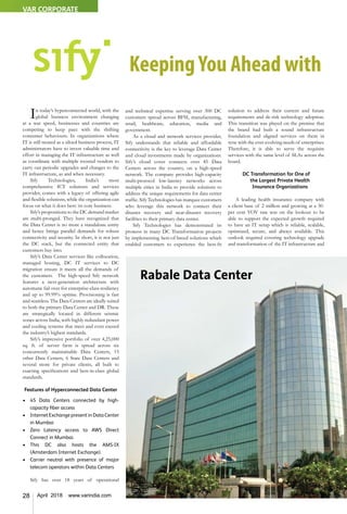 28 April 2018 www.varindia.com
In today’s hyperconnected world, with the
global business environment changing
at a war speed, businesses and countries are
competing to keep pace with the shifting
consumer behaviours. In organizations where
IT is still treated as a siloed business process, IT
administrators have to invest valuable time and
effort in managing the IT infrastructure as well
as coordinate with multiple roosted vendors to
carry out periodic upgrades and changes to the
IT infrastructure, as and when necessary.
Sify Technologies, India’s most
comprehensive ICT solutions and services
provider, comes with a legacy of offering agile
and flexible solutions, while the organization can
focus on what it does best: its core business.
Sify’s propositions to the DC demand market
are multi-pronged. They have recognized that
the Data Center is no more a standalone entity
and hence brings parallel demands for robust
connectivity and security. In short, it is not just
the DC stack, but the connected entity that
customers buy into.
Sify’s Data Center services like collocation,
managed hosting, DC IT services to DC
migration ensure it meets all the demands of
the customers. The high-speed Sify network
features a next-generation architecture with
automatic fail over for enterprise-class resiliency
and up to 99.99% uptime. Provisioning is fast
and seamless. The Data Centers are ideally suited
to both the primary Data Center and DR. These
are strategically located in different seismic
zones across India, with highly redundant power
and cooling systems that meet and even exceed
the industry’s highest standards.
Sify’s impressive portfolio of over 4,25,000
sq. ft. of server farm is spread across six
concurrently maintainable Data Centers, 15
other Data Centers, 6 State Data Centers and
several more for private clients, all built to
exacting specifications and best-in-class global
standards.
Features of Hyperconnected Data Center
•	 45 Data Centers connected by high-
capacity fiber access
•	 Internet Exchange present in Data Center
in Mumbai
•	 Zero Latency access to AWS Direct
Connect in Mumbai.
•	 This DC also hosts the AMS-IX
(Amsterdam Internet Exchange).
•	 Carrier neutral with presence of major
telecom operators within Data Centers
Sify has over 18 years of operational
and technical expertise serving over 300 DC
customers spread across BFSI, manufacturing,
retail, healthcare, education, media and
government.
As a cloud and network services provider,
Sify understands that reliable and affordable
connectivity is the key to leverage Data Center
and cloud investments made by organizations.
Sify’s cloud cover connects over 45 Data
Centers across the country, on a high-speed
network. The company provides high-capacity
multi-protocol low-latency networks across
multiple cities in India to provide solutions to
address the unique requirements for data center
traffic. Sify Technologies has marquee customers
who leverage this network to connect their
disaster recovery and near-disaster recovery
facilities to their primary data center.
Sify Technologies has demonstrated its
prowess in many DC Transformation projects
by implementing best-of-breed solutions which
enabled customers to experience the best-fit
solution to address their current and future
requirements and de-risk technology adoption.
This transition was played on the premise that
the brand had built a sound infrastructure
foundation and aligned services on them in
sync with the ever-evolving needs of enterprises.
Therefore, it is able to serve the requisite
services with the same level of SLAs across the
board.
DC Transformation for One of
the Largest Private Health
Insurance Organizations
A leading health insurance company with
a client base of 2 million and growing at a 30-
per cent YOY rate was on the lookout to be
able to support the expected growth required
to have an IT setup which is reliable, scalable,
optimized, secure, and always available. This
outlook required covering technology upgrade
and transformation of the IT infrastructure and
KeepingYou Ahead with
Rabale Data Center
VAR CORPORATE
 