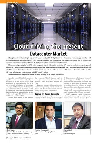 30 April 2018 www.varindia.com
The digital universe is doubling in size every two years, and by 2020 the digital universe – the data we create and copy annually – will
reach 44 zettabytes, or 44 trillion gigabytes. There will be an increasing need for datacenter and cloud resources from both the business and
consumer service perspective that will lead to the development of large-scale public cloud datacenters.
Cloud computing is a typical model in which companies pay for information technology (IT) resources such as servers, storage and
software on a pay-per-use basis rather than upfront payment. The resources are generally available over a network, primarily the internet, via
cloud datacenters. The public cloud services market in India is to grow to $1.9 billion in revenue and the market will reach $4.1 billion in 2020.
The cloud infrastructure services revenue in Q2 2017 was $11 billion.
The major datacenter companies at present are AWS, Microsoft, IBM, Google, Sify and CtrlS.
Cloud driving the present
Datacenter Market
According to an IDC study, the amount of
digital information created annually will grow
by a factor of 50 from 2010 to 2020 to 40,000
Exabytes or 40 trillion Gigabytes. Data is the
new oil of today as businesses are harnessing it.
As per 451 Research, the cloud computing
as-a-service sector in India will continue to grow
in coming years. The report also highlights that
India’s colocation and managed hosting services
market would surpass $ 2 billion in revenue by
2019 from $ 1.3 billion in 2016.
Another major finding of the report is
that 84 percent of India’s datacenter supply is
presently concentrated in five cities, namely
Mumbai, Chennai, New Delhi, Bangalore and
Pune.
Datacenter integrates different technologies
such as cabling, matching capacity to traffic and
making sure that the whole system performs
reliably, creating a set of complex tasks.
Captive V/s Hosted Datacenter
India is undergoing a digital transformation
currently and this is creating an opportunity for
the datacenter space as humongous amount of
data is being generated. Different organizations
either have their own in-house datacenters and
run them as captive units or outsource them
to specialist player who is known as hosted
datacenter. Many captive datacenters may not be
properly equipped to meet the massive demands
of high-density computing platform. So this in
turn is generating scope for hosted datacenters.
“India’s datacenter market is currently
underserved with the requirement for energy-
efficient facilities increasing every year. There is
Sridhar Pinnapureddy
Chairman and Managing Director
CtrlS
Sunil Gupta
Executive Director & President, Netmagic
(An NTT Communications Company)
Kamal Nath
CEO
Sify Technologies
COVER STORY
 