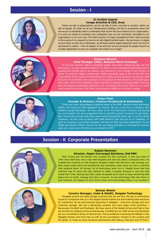45www.varindia.com April 2018
Ketan Patel
Founder & Director, Creative Peripherals & Distribution
“There are many advantages of getting listed on the SMB National Stock Exchange
(NSE). Our listing on NSE happened by chance. We got a call from a company who
wanted a great distributor. So they called us for the distribution contract and during
our conversation we were suggested that we should consider ourselves to get listed.
But I was of the concern that what value would the general public see in us if we listed
ourselves. He then told us about NSE SMB platform that has got lot of credibility. In
spite of us being a very small company, the team at NSE was very cooperative. So we
finally got listed in March, and let me tell you doing business in a transparent manner
gets you a good pay-off when you are listed on NSE.”
Dr Kuiljeit Uppaal
Image Scientist & CEO, Krea
“When we talk of organizations, we do not talk of brick, concrete or cement; rather we
talk of people. So while we do our infrastructure building, the fact is somewhere down the
line we as in individuals need to understand that we are the core essence of our organization.
It is time we relook at ourselves and understand how we can contribute concretely to our
organizations in our own way. The entire journey of image management that I have pursued
in the course of my research is more to do with digital transformation. We are living in a digital
era but when we talk of us individuals, we all leave behind digital footprints which are kind of
permanent in nature – how we appear to be and how we are perceived by people around us
is solely dependent on how you evaluate and control your image.”
Session - I
Session - II Corporate Presentation
Rachana Bhusari
Chief Manager (SME), National Stock Exchange
“If you look around, India is changing rapidly. And every change we see, we feel
that there is a large corporate behind it or there is some disruptive technology that is
causing this change. But in my opinion, any economy or any change in any country is
driven by small & medium enterprises; SMEs contribute close to 8% of the GDP and
around 80% of the export of industrial items in India. So any economy you look at, SME
becomes the backbone and is pivotal for the growth of that economy. The same goes
with India; 40% of the industrial output and 45% of exports is through SMEs. They are
also the largest employment generator and contributes 8% of the GDP. So it is really
heart-whelming to know that India is growing and SMEs are a pivotal change."
Rajesh Ramnani
Director, Hyper Converged Solutions, Dell EMC
“Alan Turing was the person who created the first computer. It was way back in
1943 when Germany was in war with England and was not called a computer then. He
created this machine to help England decipher codes that Germany was sending out.
Now those codes had to be deciphered and ultimately what came out was a machine
that weighed some 18 tonnes; lot of technology went into it. People found that the
machine was of value and they started to make it simpler because it was this that
saved their lives. Having said that, today we people don’t want to keep something that
takes time to build, manage and take it around. So the technology that was there in
that machine, we happen to carry three times more technology today in our pockets.”
Sameer Bhatia
Country Manager, India & SAARC, Seagate Technology
“Seagate powers the data storage business that we are into. We see a tremendous
scope for companies like us in this digital transformation era and enabling data solutions
for customers. So we two business segments in Seagate – consumer storage and core
(internal) storage. We did a rebranding recently and have today three portfolios –
Barracuda, IronWolf and SkyHawk. We have some of the fastest drives and that is how
we termed our desktop drives as Barracuda. IronWolf are our NAS drives and SkyHawk
are our surveillance series of hard drives. The surveillance is growing the fastest in the
Seagate domain and have tied up with all the surveillance vendors in the country and
the globe. In India we have exclusive partnership with Dahua, Hikvision and CP Plus.”
 