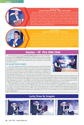 46 April 2018 www.varindia.com
Lucky Draw By Seagate
Navin Mehra
Regional Sales Director, Fortinet Inc
“In the era of digitization, cyber security plays a very important role. Business
uptime is a very important factor for any organization. Cyber security can be a seen
as a big business potential, because it is just another vertical just like compute, cloud,
networking etc. Digital transformation will bring more value and that is how customers
look at it. They want integrators to probably ensure that their businesses and networks
are up and running and also secured. As new technologies are coming into play, there
is a bigger need for integrators who have the skillsets to deliver for the customers. For
customers who are looking at cloud platforms like Amazon and Azure, they will need
integration support and therein comes the bigger scope for partners and SIs."
Devan Sarma,
Regional Business Head – West, Canon India
“We are a $30 billion company (as per data of 2016) and operate in four regions
– Americas, Europe, Asia & Oceania and Japan. The business contribution from each
of the four territories is 25%. It is an 80 year old company that stated of in the year
1933, with 8-9 enthusiasts who wanted to create the world’s best camera and beat
the Germans. They created the first proto-type in 1934 and stated a company by the
name Precision Optical Laboratory in Japan which later in 1947 became the Canon
Camera Co. it was in the year 1969, the logo of Canon that we have been using today
was initiated. In 2017 we celebrated 80 years of our existence in the world. We in India
represent the Canon Marketing Asia Group.”
Session - III Fire Side Chat
ThefiresidechatsessionwitnessedDr.DeepakKumarSahu,Chief Editor,VARINDIA
sharing the dais with Dr Herald D’ costa, Director, Intelligent Quotient Security and taking
his insights on the legal implications and ramifications for an organization for not keeping
the network secured, and the security parameters that needs to be built in to stop any kind
of third party access.
An excerpt from his insights -
“I have been working on many audits of the corporate sector; last year itself I had audited
26 organizations. They have been companies in the 50-11,000 crore bracket, and many of
these organizations have invested in hardware and software. At the time of implementation,
however they do not abide by any security guidelines. For instance, I was auditing a 250
crore turnover chemical company that has invested into both hardware and software but
from the implementation point of view, they were not up to the mark. And as a result I
could find many of their digital assets on the public domain. There have also been many instances where I have discovered many third party access
& intrusions into the network and some criminal activities have been done using this organization’s network. There is a provision in the Information
Technology Act which clearly says that negligence in having proper security practices in place is an offence. It is both a civil and a criminal liability.
From civil liability, it is up to Rs. 1 crore liability to the victims affected and in criminal liability it can be up to 3 years of imprisonment which is a
cognizable but a bailable offence. So this could be the legal ramifications for a partner for not keeping his client’s network secure.
The judicial field has a shortage of technical people. The IT Act 2011 states that intermediary rules and regulations are to be followed by
any organization which holds any personal or confidential information. So if you have any client that is dealing with some sensitive information,
it is a must to have proper security practices in place. Those security practices can be a cyber compliance audit, information security audit, a
vulnerability & Assessment penetration testing (VAPT), and having the policy guidelines which are put on board to be implemented. While talking
of intermediary, one should be aware that government organizations are not a part of the intermediary, but every organization, whether small or
big is an intermediary.”
EVENT
 