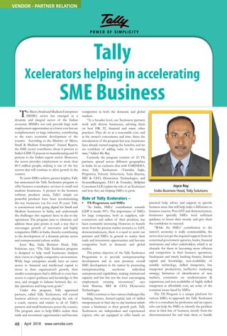 48 April 2018 www.varindia.com
Tally
Xcelerators helping in accelerating
SME Business
TheMicro,SmallandMediumEnterprises
(MSME) sector has emerged as a
dynamic and integral sector of the Indian
economy. MSMEs not only provide large scale
employment opportunities at a lower cost but are
complementary to large industries, contributing
to the socio economic development of the
country. According to the Ministry of Micro,
Small & Medium Enterprises’ Annual Report,
the SME sector contributes about 6 percent to
India’s GDP, 33 percent to manufacturing and 45
percent to the Indian export sector. Moreover,
the sector provides employment to more than
80.5 million people, making it one of the key
sectors that will continue to drive growth in the
country.
To assist SMEs achieve greater heights, Tally
has announced the Tally Xcelerator program to
offer business consultancy services to small and
medium businesses. A pioneer in the business
software products arena, Tally’s simple yet
powerful products have been revolutionizing
the way businesses run for over 30 years. Tally
is synonymous with going digital for Small and
Medium businesses in India, and understands
the challenges this segment faces in day-to-day
operations. The program aims to eliminate and
address these pain points in such a way that it
encourages growth of innovative and highly
competitive SMEs in India, thereby contributing
to the development of a dynamic private sector
and entrepreneurial culture within.
Joyce Ray, India Business Head, Tally
Solutions, says, “The Tally Xcelerator program
is designed to help small businesses sharpen
their vision in a highly competitive environment.
While large enterprises usually have an easier
access to financial and intellectual capital to
invest in their organization’s growth, their
smaller counterparts find it difficult to even have
access to expert guidance and knowledge in this
area, and struggle to balance between day- to-
day operations and long-term goals.”
Under this program, Tally appointed
partners, called Tally Xcelerators, will extend
business advisory services playing the role of
a coach, mentor and trainer to all of Tally’s
partners and small businesses across the country.
The program aims to help SMEs realize their
trade and investment opportunities and become
competitive in both the domestic and global
markets.
“At a broader level, our Xcelerator partners
work with diverse businesses, advising them
on best HR, IT, financial and many other
practices. They do so at a reasonable cost, and
at the owner’s convenience and time. Since the
introduction of the program last year, businesses
have already started reaping the benefits, and we
are confident of adding value in the coming
time.”Added Mr. Ray.
Currently the program consists of 25 TX
partners, spread across different geographies
in India. In an exclusive chat with VARINDIA,
three Tally Xcelerators –Virendra Ingle,
Proprietor, Velocity Infovision; Amit Sharma,
MD & CEO, Dynavision Technologies; and
SivaramRajangam, CEO & Founder, Skillplan
Consultant LLP, explain the role of an Xcelerator
and how they are helping SMEs to grow.
Role of Tally Xcelerators –
•	 TX Programme and SMEs
“In India, SMEs’ contribution towards
GDP is nearly 50%. The importance of SMEs
for large companies, both as suppliers, sub-
contractors and sellers of their products, has
been constantly increasing. However, to benefit
more from the present market scenario, i.e. GST,
demonetisation,etc, there is a need to assist our
partners and SMEs in general to realize their
trade and investment opportunities and become
competitive both in domestic and global
market.
The prime objective of the Tally Xcelerator
Programme is to provide entrepreneurship
development and in turn promote overall
SME development in the nation by promoting
entrepreneurship, accelerate individual
entrepreneurial capabilities, making institutional
capacity and last but not the least encouraging
employment creating investment,” says
Amit Sharma, MD & CEO, Dynavision
Technologies.
SMEs continue to face various challenges like
banking, finance, limited capital, lack of skilled
manpower,etc in their day-to-day business which
create a hindrance in their growth path. Tally
Xcelerators are independent and experienced
experts, who are equipped to offer hands on
practical help, advice and support in specific
business areas that will help make a difference to
business success. Post GST and demonetization,
businesses specially SMEs need sufficient
guidance to boost their morale and give them
the confidence to succeed.
“While the SMEs’ contribution to the
nation's economy is really commendable, the
sector does not get the required support from the
concerned government agencies, banks, financial
institutions and other stakeholders, which is an
obstacle for them in becoming more efficient
and competitive in their business operations.
Inadequate and timely banking finance, limited
capital and knowledge, non-availability of
suitable technology, skilled manpower, low
manpower productivity, ineffective marketing
strategy, limitation of identification of new
markets, constraints on modernization &
expansions, and non-availability of highly skilled
manpower at affordable cost, are some of the
common issues faced by SMEs.
The TX Program is a unique platform for
various SMEs to approach the Tally Xcelerator
who is a consultant by profession and an expert,
who can help the SMEs to identify the problem
areas in their line of business, mostly from the
abovementioned list and train them to handle
Joyce Ray
India Business Head, Tally Solutions
VENDOR - PARTNER RELATION
 