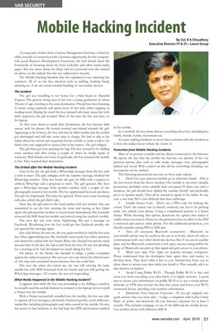 51www.varindia.com April 2018
Mobile Hacking IncidentBy Col. K K Chaudhary
Executive Director-IT & IS – Lanco Group
A young lady, fresher from a famous Management Institute, visited my
office recently in connection with a business opportunity for her company.
Like good Business Development Executives, she had already done the
homework of knowing about me from LinkedIn and other social media
pages. She was aware about my blogs and on a personal note she wanted
an advice on the ordeals that she was subjected to recently.
The Mobile Hacking Incident that she explained is very alarming but
common. All of us can face situation such as stalking, banking fraud,
cheating etc. if we are casual towards handing of our mobile devices.
The incident
The girl was travelling to her home for a Holi break by Shatabdi
Express. The person sitting next to her was a young gentleman of about
30years of age, traveling to the same destination. The girl was busy listening
to music using earphone and spent most of her time either napping or
reading novel. During the travel the boy initiated talk many times, but with
brief responses, the girl avoided. Most of the time the boy was busy on
his laptop.
As they were about to reach their destination, the boy became little
uneasy with his phone. He looked worried and turned towards the girl.
Appearing to be in hurry, the boy said that he didn’t realise that his mobile
got discharged and will take some time to charge. He had to talk to his
father about his arrival and requested for her mobile to make a call to his
father who was supposed to receive him at the station. The girl obliged.
The girl then got busy packing her bag. The boy seemed to be dialling
some number and after trying a couple of times he finally spoke to
someone. With thanks and sense of gratitude, the boy returned the mobile
to her. They reached their destination.
The Ordeal after the Mobile Hacking Incident
Later in the day the girl finds a WhatsApp message from the boy with
a wish to meet. The girl, unhappy with the surprise message, blocked the
WhatsApp number. After few hours she gets an SMS with a request to
unblock WhatApp and a proposal to meet. The girl ignored. She then
gets a WhatApp message from another number with a couple of her
photographs stored in her mobile. The boy appreciated her look and dress.
The girl was frightened. This time she ignored. There were some incoming
calls also, which the girl didn’t take.
Next day, the girl went to the local market with her mother. She was
astonished to see the boy entering the store and waving at her. Quite
upset, the girl asked her mother to return home immediately. She hurriedly
removed the SIM from her mobile and started using her mother’s mobile.
The next day was even more frightening. She got a message on
Facebook. Wondering how the boy could get her Facebook profile, she
just ignored the message again.
Just a day before she met me, she was again terrified to find the boy near
her office approaching her. She hurriedly went inside her office premises
and shared the ordeal with her friend. When she checked her private email
account later in the day, she had a mail from this boy. He was just pleading
for a meeting as he ‘had developed too much liking for her’.
On advice of the friend, she decided to lodge a police complaint
against the unknown person. She was not very sure about the effectiveness
of this step and associated inconveniences that she could face.
The next day when she visited me, she was still carrying the same
mobile but with SIM borrowed from her friend and was still getting the
WhatsApp messages. Of course, she was not responding.
What Really Happened in the Mobile Hacking Incident?
It appears that while the boy was pretending to be dialling a number,
he actually used the mobile Internet to connect to his laptop/server to pull
a Trojan into the mobile.
With a Trojan successfully installed into the mobile, the boy was able
to capture all text messages, call details, Facebook profile, email addresses,
media files including photographs and video stored in the mobile. He also
has access to her locations as she had kept the GPS and location enabled
in her mobile.
In a nutshell, the boy knew almost everything about her, including her
family, friends, hobby, movements etc.
So many stalking incidents in recent days correlate with this incident as
to how the stalker knows where the victim is!
Protection from Mobile Hacking Incidents
Most of us possess a mobile and are always connected to the Internet.
We ignore the fact that the mobile has become our identity. It has our
precious private data such as calls made, messages sent, photographs
clicked and saved. With control on this device everything including our
movements can be tracked.
The following precautions can save us from such ordeals -
•	 Don’t Let your precious mobile go in unknown hands - This is
the first lesson from the above incident. Our mobile is our most valuable
possession, probably more valuable than our purse! If there was such a
situation, the girl should have dialled the number herself and preferably
put it in speaker mode. After all he wanted to speak to his father. In any
case a one-time NO is less difficult than later sufferings.
•	 Enable Screen Lock - Don’t use a PIN code for locking the
screen. That’s the easiest one to breach, someone just has to be peeking
while you unlock your phone. Using a complicated pattern is a better
choice. While choosing this option, deactivate the option that makes it
visible when you enter it. However, this protection has no effect if the SIM
is removed and used in other phone. For this additional protection, you
should consider setting PIN to SIM also.
•	 Turn off automatic Bluetooth connectivity - Bluetooth on
your mobile phone may be useful in the car or at home, where it’s safe to
communicate with your other electronic devices. But if you are in a public
place and the Bluetooth connectivity is left open, anyone sitting within the
range of Bluetooth can pick up that signal and gain access to your phone.
•	 Mind your App -Free Apps are popular amongst youngsters.
Please understand that the developers have spent time and money to
develop them. They don’t offer it free to you. Instead they force you to
allow them to access your data while you install it. They actually sell it to
data brokers or hackers.
•	 Avoid Using Public Wi-Fi - Though Public Wi-Fi is free and
saves you from exceeding your data limits, it is highly insecure. A good
way to secure your information on public Wi-Fi is to use a virtual private
network, or VPN that encrypt the data that enters and leaves your Wi-Fi
connected device, encoding your sensitive information.
•	 Deactivate Your Internet Exposure - If you get trapped, two
quick actions that you must take – Lodge a complaint with Cyber Crime
Dept. of police and deactivate all your Internet exposure for at least 3
months. This includes stoppage of use of the SIM and the mobile device.
Use another device with different SIM. n
VAR SECURITY
 