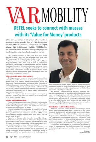 52 April 2018 www.varindia.com
DETEL seeks to connect with masses
with its‘Value for Money’products
Detel, the new entrant in the feature phone market is
aggressively eyeing a market share of 15% in 3 years down
the line. VARINDIA initiates a conversation with Yogesh
Bhatia, MD, S.G.Corporate Mobility (DETEL),where
the latter talks about the brand’s strategy and prospective
marketing plans to tap the Indian feature phone market -
The Detel brand has entered the Indian feature phone market in 2016.
Last year in August, it launch edits most economical feature phone “Detel
D1” at a price tag of Rs. 299 with the tagline “Lo Kar Lo Baat’
Speaking about its journey in the India market, Yogesh Bhatia, MD, S.G.
Corporate Mobility (DETEL)states, “With the vision of connecting the
unconnected 40 crore people, we took the initiative to bring such phones to
the people who could not afford a phone but dreamt that one day they too
would buy a phone, can now own and speak on one for the first time. We are
trying to bring communication services in the most cost-effective manner,
with a clear target to address common people in the untapped section who
still feels that owning a phone is a luxury.”
Views on present feature phone market...
Looking at the current scenario, the feature phone market is consolidated
with a few key vendors. However, we can also see the emergence of new
brands. Owing to the functional benefits that these phones provide, they
have become a significant instrument in ‘Connecting India’. Yogesh believes
the Indian feature phone market is still a big point of interest for every brand
as it is still welcomed by majority of people in tier 2, 3 & 4 cities. He adds
that due to its functional benefits, the entry of the new vendors has extended
the supply of feature phones since the past few quarters, and the market is
expected to grow significantly.
“As we are working mainly in the rural market, with our strategic tie-up
with BSNL which has deep-rooted reach pan India, we see a huge potential
in the market,” comments Yogesh.
Growth, R&D and future plans…
Yogesh tells that the current market share of Detel is 2% (in the operating
market) and is aggressively targeting a market share of 15% in 3 years down
the line. It has sold approximately 1 lakh units of D1+ since its launch and
is aiming to sell 2 million units of the product.
Speaking on the R&D,he furtherdiscusses, “We invest 2.5-3% of revenue
in R&D as per industry standards. We are creating a foundation for our
future growth trajectory with our increased investments in R&D for new
product portfolio. This initial investment would in turn give us a long term
positive impact on ROIC.”
Talking on the challenges and its future plans he says, “The challenges
in this business in the years ahead are definitely the changing customer
behaviour and dynamics, growing competition in the market, among others.
In this tech savvy era, it is important for us to design our products in such a
way that it is welcomed in the market and is worth offering.”
He further adds, “We will continue to explore this market which is vast
and we are designing our products keeping in mind the requirements of each
section in the market. We have incorporated ‘Talking feature’ in some of
our phones which has been specially designed for the visually impaired, the
senior citizens and the children. In times ahead, our offerings will develop,
but the price segment will remain the same.We are also working on some
other innovative features that will be a clear differentiator for Detel products
in the market, both visibly and technically.”
The brand has a vast network of 300 plus service centres pan India.
Yogesh reveals that currently the brand follows a hybrid distribution strategy
where it is selling its products both online and offline. “For our online
network we sell our products through our official website Detel-india.com
and also through B2BAdda.com, the exclusive B2B e-distribution partner
for all Detel products. In our offline network, we have multiple Detel
Agents across India. By doing so, we ensure that we can reach out to all our
customers in the nooks and corners of the country,” he says.
‘Panic Button’ - a USP for Detel devices….
After some consecutive launches the brand has unveiled yet another
series of feature phones with ‘Panic Button’. Speaking on the same Yogesh
comments, “We have recently launched our panic button range in feature
phones, which has been a clear differentiator for us in this price segment.
The panic button is in the form of numeric key 5 to invoke emergency calls.
This is in accordance with the guidelines issued by the Government of India
which makes it mandatory for all feature phones & smartphones to have a
panic button to ensure women’s safety on the go. And we feel immense pride
in announcing that Detel is the first brand to do so in this price segment.”
He concludes, “Going forward, we will ensure that we continue to
connect the masses with our Value for Money products. Like mentioned
previously, we design our products according to the requirements of the
masses.” n
Abha Singh
abha@varindia.com
 