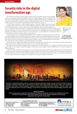 6 April 2018 www.varindia.com
Security risks in the digital
transformation age
HELLO INDIA
We are living in a time when you can rise as high as your ideas take you. In the present-day age and time, technology
has become an integral part of life with emerging innovations like Artificial Intelligence, Internet of Things, Robotics
and Augmented and Virtual Reality, impacting homes, workplaces, transportation and leisure. Since technology is used
for almost everything and like everything, it has got both its advantages and disadvantages. On the negative side, this has
resulted in losses across the world from cyber-attacks that will hit $2.1 trillion in the coming years.
In today's business environment, a world-class digital experience is in demand to delight your customers, sharpen
your competitive edge, and boost revenue. But the job of turning ideas into reality is complex and leaves little room for
error. Cybersecurity has become a matter of great concern for every organization which has undergone digitization and
is active on social media. The need of the hour is to safeguard their websites and web applications from attackers seeking to disrupt,
delay, alter or redirect the flow of data. Technology brings a new range of threats to both tangible (e.g. property) and intangible (e.g.
reputation) assets. Malware and ransomware attacks are increasing day by day – as is the likelihood of a successful attack, with most
of these breaches in the form of malware, usually sent via web or email.
Cybersecurityhasbecomeakeystrategicpriorityfordigitalbusiness.Astheattackersvaryintarget,motive,levelsof organization,
and technical capabilities, public and private organizations are required to adopt ever-increasing safeguard measures to prevent
cyber-attacks. People become victims of cybercrimes and scams because of less awareness about the cybersecurity impacting their
day-to-day lives. The reason could be that most people are grossly negligent as they end up sharing details like passwords and pin
codes with people they should not be doing so, eventually losing money on the internet.
Insurers sense this as an opportunity to address the real risks that cyber-attacks pose. They offer policies to cover risks such as identity theft and cyber-
stalking. Various insurance companies and banks in India have come out with cyber insurance policies.
The global cyber insurance market is expanding, with an annual growth of around 20–25 per cent and is expected to touch US$7.5 billion by 2020. This
growth is driven by both regulatory changes like compliance and data protection and regulations such as the GDPR that want to make sure organizations
effectively tackle them.
Furthermore, there is availability of cybercrime policy to cover risks related to identity thefts, social media, cyber-stalking, information technology (IT) theft
loss, malware, phishing, email spoofing, media liability, cyber extortion, and privacy and data breach by a third party. The sum assured ranges usually between
Rs.1 lakh and Rs.1 crore and this costs between Rs.600 and Rs.9,000 as premium. Apart from the financial losses arising out of data thefts, such policies also
cover costs incurred in payments to consultants for investigating the extent of loss, court expenses and legal fees.
 