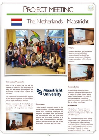 - Page -2
PROJECT MEETINGHELPING STUDENTS IN ACCEPTANCE
University of Maastricht
From 21 till 26 January we had our 2nd
meeting in Maastricht, The Netherlands. All
week long we received very interesting and
professional trainings about refugees and
migration.
The presentation about the basics of migration
by Prof. Melissa Siegel made us understand and
see the bigger picture about this topic.
Also the presentation of Veronika Fajth gave
us some useful insights about different
approaches of integration and migrant
identities.
The Netherlands - Maastricht
Bullying
Preventing and dealing with bullying must
happen in every school. Mr. Loek
Schoenmakers told us about KiVa, a
successful method used in Finland that
brought down bullying in 75% in Finnish
education.
Martine Delfos
Achieving social cohesion in diverse
classrooms and mental health issues faced
by migrant and refugee students was the
topic of the workshop of Mrs. Delfos. A
very inspiring woman that with her
experience, voice and stories made of the
2nd day a day to never forget.
School visits
We also had the chance to visit some
schools.The United World College of
Maastricht was in big contrast with the ISK
school for migrants.
The stories and motivation of the refugee
children made a deep impression to all of
us.Their motivation and strength were
remarkable.We were also impressed by the
way the teachers apply methods to teach
very fast and efﬁciently the national
language. Incredible job they are doing!
Stereotypes
On the 2nd day of our project meeting we met
the Cell Foundation Group.We had a engaging
debate about challenging stereotypes and
prejudices. We realised about the inﬂuential
role the mainstream media and social media
platforms play in this issue. We should be all
aware about the phenomenon of “fake news”
and teach our children more than ever to read
all this online information with critical eyes.
 