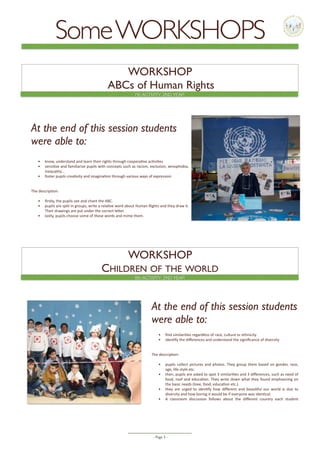- Page -3
WORKSHOP
ABCs of Human Rights
WORKSHOP
CHILDREN OF THE WORLD
8th ACTIVITY, 2ND YEAR
7th ACTIVITY, 2ND YEAR
SomeWORKSHOPS
At the end of this session students
were able to:
• know,	understand	and	learn	their	rights	through	coopera5ve	ac5vi5es	
• sensi5ze	and	familiarize	pupils	with	concepts	such	as	racism,	exclusion,	xenophobia,	
inequality…	
• foster	pupils	crea5vity	and	imagina5on	through	various	ways	of	expression	
The	descrip5on:		
• ﬁrstly,	the	pupils	see	and	chant	the	ABC.	
• pupils	are	split	in	groups,	write	a	rela5ve	word	about	Human	Rights	and	they	draw	it.	
Their	drawings	are	put	under	the	correct	leHer.	
• lastly,	pupils	choose	some	of	these	words	and	mime	them.	
At the end of this session students
were able to:
• ﬁnd	similari5es	regardless	of	race,	culture	or	ethnicity	
• iden5fy	the	diﬀerences	and	understand	the	signiﬁcance	of	diversity	
The	descrip5on:	
• pupils	collect	pictures	and	photos.	They	group	them	based	on	gender,	race,	
age,	life-style	etc.	
• then,	pupils	are	asked	to	spot	3	similari5es	and	3	diﬀerences,	such	as	need	of	
food,	roof	and	educa5on.	They	write	down	what	they	found	emphasizing	on	
the	basic	needs	(love,	food,	educa5on	etc.).	
• they	 are	 urged	 to	 iden5fy	 how	 diﬀerent	 and	 beau5ful	 our	 world	 is	 due	 to	
diversity	and	how	boring	it	would	be	if	everyone	was	iden5cal.	
• A	 classroom	 discussion	 follows	 about	 the	 diﬀerent	 country	 each	 student	
 