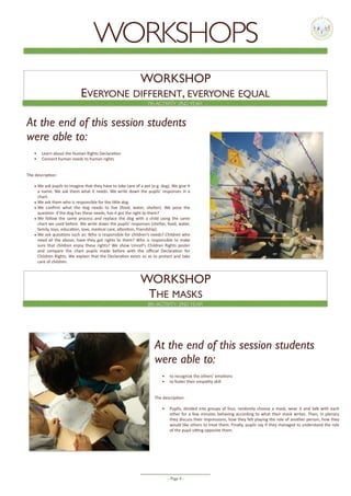 - Page -4
WORKSHOP
EVERYONE DIFFERENT, EVERYONE EQUAL
At the end of this session students
were able to:
• Learn	about	the	Human	Rights	Declara5on	
• Connect	human	needs	to	human	rights	
The	descrip5on:	
• We	ask	pupils	to	imagine	that	they	have	to	take	care	of	a	pet	(e.g.	dog).	We	give	it	
a	name.	We	ask	them	what	it	needs.	We	write	down	the	pupils’	responses	in	a	
chart.		
• We	ask	them	who	is	responsible	for	the	liHle	dog.	
• We	 conﬁrm	 what	 the	 dog	 needs	 to	 live	 (food,	 water,	 shelter).	 We	 pose	 the	
ques5on:	if	the	dog	has	these	needs,	has	it	got	the	right	to	them?	
• We	 follow	 the	 same	 process	 and	 replace	 the	 dog	 with	 a	 child	 using	 the	 same	
chart	we	used	before.	We	write	down	the	pupils’	responses	(shelter,	food,	water,	
family,	toys,	educa5on,	love,	medical	care,	aHen5on,	friendship).	
• We	ask	ques5ons	such	as:	Who	is	responsible	for	children’s	needs?	Children	who	
need	all	the	above,	have	they	got	rights	to	them?	Who	is	responsible	to	make	
sure	that	children	enjoy	these	rights?	We	show	Unicef’s	Children	Rights	poster	
and	 compare	 the	 chart	 pupils	 made	 before	 with	 the	 oﬃcial	 Declara5on	 for	
Children	Rights.	We	explain	that	the	Declara5on	exists	so	as	to	protect	and	take	
care	of	children.	
WORKSHOP
THE MASKS
At the end of this session students
were able to:
• to	recognize	the	others’	emo5ons	
• to	foster	their	empathy	skill		
The	descrip5on:	
• Pupils,	divided	into	groups	of	four,	randomly	choose	a	mask,	wear	it	and	talk	with	each	
other	for	a	few	minutes	behaving	according	to	what	their	mask	writes.	Then,	in	plenary	
they	discuss	their	impressions,	how	they	felt	playing	the	role	of	another	person,	how	they	
would	like	others	to	treat	them.	Finally,	pupils	say	if	they	managed	to	understand	the	role	
of	the	pupil	siXng	opposite	them.	
8th ACTIVITY, 2ND YEAR
7th ACTIVITY, 2ND YEAR
WORKSHOPS
 