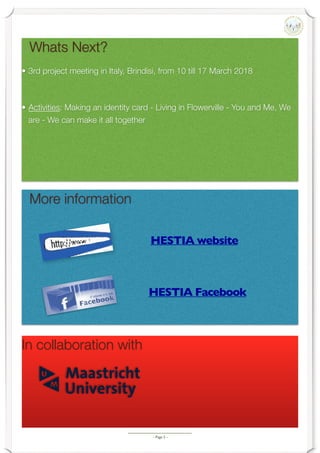 - Page -5
Whats Next?
• 3rd project meeting in Italy, Brindisi, from 10 till 17 March 2018
• Activities: Making an identity card - Living in Flowerville - You and Me, We
are - We can make it all together
More information
HESTIA website
HESTIA Facebook
In collaboration with
 
 