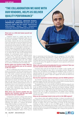 14 July 2021 www.varindia.com
“THE COLLABORATION WE HAVE WITH
OUR VENDORS, HELPS US DELIVER
QUALITY PERFORMANCE”
Please give us a little brief about yourself and
the company.
Computek started on a modest scale when the
IT sector was evolving in Hyderabad. Today, the city
has become ‘Cyberabad’- a hub for major hardware
and software solutions. We have been associated with
Lenovo for more than 12 years now. Started our journey
with retail and today we provide complete end to end
customized services & solutions. In order to cater to the
growing needs of several prestigious enterprises in the
city, the company has expanded the scale and agility of
its business. As a leading service provider in this sector,
we have been instrumental in the digital transformation
of our clients. We also offer several technology-based
packages for uninterrupted systems solutions, on a
continuous basis with the help of a dedicated group
of engineers. Our engineering team offers intensive
support to the architecture after installation. Computek
has diversified and collaborated with other reliable
vendors for virtualization and cloud storage facilities
for our clients in Hyderabad and surrounding areas.
Briefly explain your business model. What are
the growth opportunities you see for yourself
in the near future?
We live in challenging times which present unlimited
choices for businesses. Our drive and sustenance come
from appreciating the varied needs of each vertical we
serve. Our clients command customized technology
to propel the existing operations and rely on our
expertise to satisfy their demands. Since 1998, our IT
operations in the Hyderabad region have optimized and
modernized the network and infrastructure in several
large and mid-sized business houses. We refine our
product profile, solutions and procurement services on
a continuous basis to serve the needs of our customers.
With our support, several companies including MNCs
and government departments have also been able
to migrate from conventional legacy platforms and
automate their functions.
What drives your business growth? Can you
describe your customers and why they would
select you over your competitors?
Computek has a presence in almost all the relevant
sectors of IT procurement such as Manufacturing, IT
& ITES, Pharmaceuticals etc. The biggest and the most
important factor remains - client trust. We provide the
technology and support in a sustained and periodic
manner while focusing on customer retention.
The collaboration we have with our vendors, helps
us deliver quality performance, add convenience of
work and improve reliability. The ancillary benefit
of engaging knowledgeable vendors in the long run
helps in maintaining trusted relationships with the management. Our team utilizes
their specific knowledge and proficiency to deploy the IT infrastructure and offer
complete solutions to the precise needs of the client. We offer various services to
our clients apart from box moving which drives our business and makes a preferred
vendor for our clients. The upgrades are designed to ensure operations and business
are not hampered.
What is the most preferred brand/product by your customers? Have you
seen any customer trends in the last few months?
Customers always want the best brands that are reliable as well as durable, and
Lenovo has been leading the space with its vast product portfolio. Designed to
enhance focus and efficiency, the ThinkPad and ThinkBook range of devices are
especially popular with our customers. There is a positive vibe for businesses as
demand across the IT segment is high and it appears this will be the trend for the
next few quarters as well.
How has the organization tackled challenges post the COVID pandemic?
The COVID 19 pandemic came as a huge shock to everyone and there have been
significant changes since then. There has been a constant shift in consumer behavior
due to the challenges faced by them during the pandemic.
The pandemic put a lot of our activities on hold with WFH becoming the new
normal. With new challenges arising on a daily basis, we initially had trouble adapting
to the new WFH environment. The operational and financial challenges required
additional effort from each individual in the organization. We also faced issues with
the turnaround time for supplies and shortage in components during the pandemic.
However, with a lot of effort and determination, we handled various challenges
and have been able to fulfill our commitment to our customers owing to our wide
network across India.
What are the technology trends to look out for in the SMB segment?
Every industry today needs updated technology to enhance the productivity of
their employees and increase profits. Today, modest business organizations including
SMBs are investing a decent amount of money in network technology and services
through our support. The pace at which things are moving, AI and social media
marketing are trends to look out for in the SMB segment. A number of SMB
organizations are also collaborating with startups to offer various solutions to their
customers. We have seen an increased interest from customers in various services like
prompt and effective resolution of IT challenges and a strong services portfolio to
minimize downtime.
In a chat with VARINDIA, ABHISHEK RUNGTA,
PROPRIETOR, COMPUTEK discusses about the
business model and the growth opportunities,
differentiating factors from competitors,
challenges faced post COVID and much more
VAR SPEAK
 