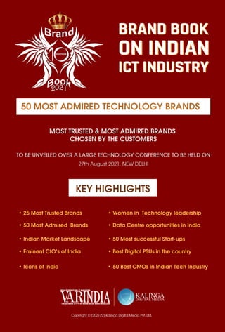 23
www.varindia.com July 2021
MOST TRUSTED & MOST ADMIRED BRANDS
CHOSEN BY THE CUSTOMERS
TO BE UNVEILED OVER A LARGE TECHNOLOGY CONFERENCE TO BE HELD ON
27th August 2021, NEW DELHI
Copyright © (2021-22) Kalinga Digital Media Pvt. Ltd.
50 MOST ADMIRED TECHNOLOGY BRANDS
• 25 Most Trusted Brands
• 50 Most Admired Brands
• Indian Market Landscape
• Eminent CIO’s of India
• Icons of India
• Women in Technology leadership
• Data Centre opportunities in India
• 50 Most successful Start-ups
• Best Digital PSUs in the country
KEY HIGHLIGHTS
50 Best CMOs in Indian Tech Industry
•
BRAND BOOK
ON INDIAN
ICT INDUSTRY
BRAND BOOK
ON INDIAN
ICT INDUSTRY
 