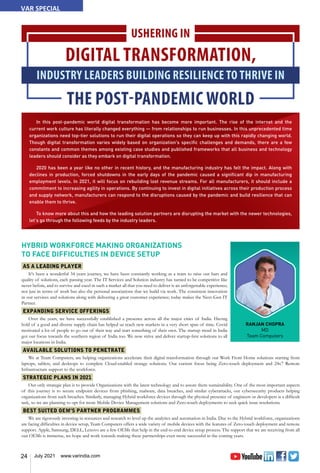 24 July 2021 www.varindia.com
In this post-pandemic world digital transformation has become more important. The rise of the internet and the
current work culture has literally changed everything — from relationships to run businesses. In this unprecedented time
organizations need top-tier solutions to run their digital operations so they can keep up with this rapidly changing world.
Though digital transformation varies widely based on organization's specific challenges and demands, there are a few
constants and common themes among existing case studies and published frameworks that all business and technology
leaders should consider as they embark on digital transformation.
2020 has been a year like no other in recent history, and the manufacturing industry has felt the impact. Along with
declines in production, forced shutdowns in the early days of the pandemic caused a significant dip in manufacturing
employment levels. In 2021, it will focus on rebuilding lost revenue streams. For all manufacturers, it should include a
commitment to increasing agility in operations. By continuing to invest in digital initiatives across their production process
and supply network, manufacturers can respond to the disruptions caused by the pandemic and build resilience that can
enable them to thrive.
To know more about this and how the leading solution partners are disrupting the market with the newer technologies,
let’s go through the following feeds by the industry leaders.
USHERING IN
DIGITAL TRANSFORMATION,
INDUSTRY LEADERS BUILDING RESILIENCE TO THRIVE IN
THE POST-PANDEMIC WORLD
RANJAN CHOPRA
MD
Team Computers
HYBRID WORKFORCE MAKING ORGANIZATIONS
TO FACE DIFFICULTIES IN DEVICE SETUP
AS A LEADING PLAYER
It's been a wonderful 34 years journey, we have been constantly working as a team to raise our bars and
quality of solutions, each passing year. The IT Services and Solution industry has turned to be competitive like
never before, and to survive and excel in such a market all that you need to deliver is an unforgettable experience;
not just in terms of work but also the personal associations that we build via work. The consistent innovation
in our services and solutions along with delivering a great customer experience; today makes the Next-Gen IT
Partner.
EXPANDING SERVICE OFFERINGS
Over the years, we have successfully established a presence across all the major cities of India. Having
hold of a good and diverse supply chain has helped us reach new markets in a very short span of time. Covid
motivated a lot of people to go out of their way and start something of their own. The startup trend in India
got our focus towards the southern region of India too. We now strive and deliver startup-first solutions to all
major locations in India.
AVAILABLE SOLUTIONS TO PENETRATE
We at Team Computers, are helping organizations accelerate their digital transformation through our Work From Home solutions starting from
laptops, tablets, and desktops to complete Cloud-enabled storage solutions. Our current focus being Zero-touch deployment and 24x7 Remote
Infrastructure support to the workforce.
STRATEGIC PLANS IN 2021
Our only strategic plan is to provide Organizations with the latest technology and to assure them sustainability. One of the most important aspects
of this journey is to secure endpoint devices from phishing, malware, data breaches, and similar cyberattacks, our cybersecurity products helping
organizations from such breaches. Similarly, managing Hybrid workforce devices through the physical presence of engineers or developers is a difficult
task, so we are planning to opt for more Mobile Device Management solutions and Zero-touch deployments to seek quick issue resolutions.
BEST SUITED OEM’S PARTNER PROGRAMMES
We are rigorously investing in resources and research to level up the analytics and automation in India. Due to the Hybrid workforce, organizations
are facing difficulties in device setup, Team Computers offers a wide variety of mobile devices with the features of Zero-touch deployment and remote
support. Apple, Samsung, DELL, Lenovo are a few OEMs that help in the end-to-end device setup process. The support that we are receiving from all
our OEMs is immense, we hope and work towards making these partnerships even more successful in the coming years.
VAR SPECIAL
 