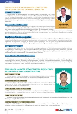 26 July 2021 www.varindia.com
SANJAY AGARWAL
Co-Founder and MD
Umbrella Infocare
MUNEER AHAMED
MD
DigitalTrack Solutions
CLOUD ADOPTION AND MANAGED SERVICES ARE
THE MAIN PILLARS OF UMBRELLA INFOCARE
AS A LEADING PLAYER
Umbrella Infocare has emerged as a leading player, mainly because of our clear focus. When it comes
to our experience, we separate our growth into three phases. We began mainly with cloud adoption with
a lift and shift approach and Managed Services in phase 1; we then realised that digital transformation
and modernisation for enhancing the customer journey was the need in the next phase; and now in phase
3, we find that clients require automation and future readiness with DevOps, Containers, Compliance
and Security.
EXPANDING SERVICE OFFERINGS
We have built tech solutions for clients across US, UK, Middle East, and Singapore and are accelerating
our efforts in a big way to expand into US and Europe. We are working with these companies to help
them achieve customer success, scale faster and improve performance and ensure business continuity.
We are mainly extending our strengths as an AWS partner that offers premium services and expertise to prospects across multiple
geographies who can help them save on time, resources and costs. We also help our clients stay a step ahead of the competition by enabling
them to constantly adopt the latest technology.
AVAILABLE SOLUTIONS TO PENETRATE
We offer high quality, secure and collaborative digital workspace solutions with our Citrix deployments. With these solutions, our
customers can create a customized and flawless end user experience that can be centrally administered across various locations. Virtual apps
and desktops also enable secure access from any operating system or mobile device. They can manage user risk through advanced analytics
and ensure that their IP is protected while adhering to compliance standards with governance and security audits.
STRATEGIC PLANS IN 2021
This year, in AWS, we have observed that the trends are leaning toward a need for DevOps Containerisation, Big Data and Cloud
Security. We plan to help businesses in these sectors leverage Containers, data analytics and cloud security to meet their business goals while
strengthening the capabilities of existing clients with new technology. Cloud adoption and Managed Services will always remain our main
pillars and we will keep helping businesses across industries benefit from these.
BEST SUITED OEM’S PARTNER PROGRAMMES
We have always maintained a great relationship with AWS and Citrix and we believe they are even now best suited for spurring our
organisation’s growth. We have also begun to recently partner with CheckPoint who offer advanced and highly effective cloud security
solutions. With more and more businesses adopting cloud solutions, cloud security is gaining huge significance and our new partnership will
help our clients strengthen their security stance while optimising the cloud with us.
FOCUSING ON MANAGED SERVICES MODEL, DIGITALTRACK
ENSURING CUSTOMERS INFRASTRUCTURE
AS A LEADING PLAYER
We found the remote working style challenging at first, but as things progressed, it was more productive
as our team could reach out to more customers and provide Solutions and Services effectively.
EXPANDING SERVICE OFFERINGS
As we have adapted to the remote working model, we saw boundaries were no longer a barrier and
could expand our services to other geographical areas which otherwise we would have been hesitant too.
We also saw the reception was equally well received.
AVAILABLE SOLUTIONS TO PENETRATE
We have equipped our team with the required infra and making sure their availability is there even if
they are working from a remote place. This enables us to reach our customers with appropriate solutions.
STRATEGIC PLANS IN 2021
We are more focused on our Managed Services model which caters to a large customer base and ensuring our customers infrastructure is up
& running of during the challenging times.
BEST SUITED OEM’S PARTNER PROGRAMMES
Today most of the OEM’s have a model specific to current scenario and to address the newer challenges. We as an SI are looking to have
partnership who have an established MSP model which we can offer to our customers along with our skilled services.
VAR SPECIAL
 