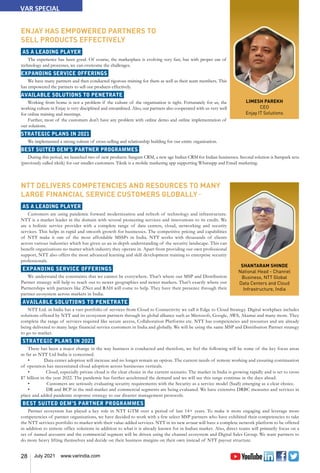 28 July 2021 www.varindia.com
LIMESH PAREKH
CEO
Enjay IT Solutions
ENJAY HAS EMPOWERED PARTNERS TO
SELL PRODUCTS EFFECTIVELY
AS A LEADING PLAYER
The experience has been good. Of course, the marketplace is evolving very fast, but with proper use of
technology and processes, we can overcome the challenges.
EXPANDING SERVICE OFFERINGS
We have many partners and then conducted rigorous training for them as well as their team members. This
has empowered the partners to sell our products effectively.
AVAILABLE SOLUTIONS TO PENETRATE
Working from home is not a problem if the culture of the organisation is right. Fortunately for us, the
working culture in Enjay is very disciplined and streamlined. Also, our partners also cooperated with us very well
for online training and meetings.
Further, most of the customers don't have any problem with online demo and online implementation of
our solutions.
STRATEGIC PLANS IN 2021
We implemented a strong culture of cross-selling and relationship building for our entire organisation.
BEST SUITED OEM’S PARTNER PROGRAMMES
During this period, we launched two of new products. Sangam CRM, a new age Indian CRM for Indian businesses. Second solution is Sampark setu
(previously called tiktik) for our smaller customers. Tiktik is a mobile marketing app supporting Whatsapp and Email marketing.
VAR SPECIAL
SHANTARAM SHINDE
National Head - Channel
Business, NTT Global
Data Centers and Cloud
Infrastructure, India
NTT DELIVERS COMPETENCIES AND RESOURCES TO MANY
LARGE FINANCIAL SERVICE CUSTOMERS GLOBALLY
AS A LEADING PLAYER
Customers are using pandemic forward modernization and refresh of technology and infrastructure.
NTT is a market leader in the domain with several pioneering services and innovations to its credit. We
are a holistic service provider with a complete range of data centers, cloud, networking and security
services. This helps in rapid and smooth growth for businesses. The competitive pricing and capabilities
of NTT make it one of the most affordable MSSPs in India. NTT works with thousands of clients
across various industries which has given us an in-depth understanding of the security landscape. This can
benefit organizations no matter which industry they operate in. Apart from providing our own professional
support, NTT also offers the most advanced learning and skill development training to enterprise security
professionals.
EXPANDING SERVICE OFFERINGS
We understand the constraints that we cannot be everywhere. That’s where our MSP and Distribution
Partner strategy will help to reach out to newer geographies and newer markets. That’s exactly where our
Partnerships with partners like ZNet and RAH will come to help. They have their presence through their
partner ecosystem across markets in India.
AVAILABLE SOLUTIONS TO PENETRATE
NTT Ltd. in India has a vast portfolio of services from Cloud to Connectivity we call it Edge to Cloud Strategy. Digital workplace includes
solutions offered by NTT and its ecosystem partners through its global alliance such as Microsoft, Google, AWS, Akamai and many more. They
complete the range of services required like secure access, Collaboration Platforms etc. NTT has competencies and resources and are already
being delivered to many large financial service customers in India and globally. We will be using the same MSP and Distribution Partner strategy
to go to market.
STRATEGIC PLANS IN 2021
There has been a major change in the way business is conducted and therefore, we feel the following will be some of the key focus areas
as far as NTT Ltd India is concerned.
• Data center adoption will increase and no longer remain an option. The current needs of remote working and ensuring continuation
of operation has necessitated cloud adoption across businesses verticals.
• Cloud, especially private cloud is the clear choice in the current scenario. The market in India is growing rapidly and is set to cross
$7 billion in the year 2022. The pandemic has further accelerated the demand and we will see this surge continue in the days ahead.
• Customers are seriously evaluating security requirements with the Security as a service model (SaaS) emerging as a clear choice.
• DR and BCP in the mid-market and commercial segments are being evaluated. We have extensive DRBC measures and services in
place and added pandemic response strategy to our disaster management protocols.
BEST SUITED OEM’S PARTNER PROGRAMMES
Partner ecosystem has played a key role in NTT GTM over a period of last 14+ years. To make it more engaging and leverage more
competencies of partner organisations, we have decided to work with a few select MSP partners who have exhibited their competencies to take
the NTT services portfolio to market with their value-added services. NTT in its new avtaar will have a complete network platform to be offered
in addition to remote office solutions in addition to what it is already known for in Indian market. Also, direct teams will primarily focus on a
set of named accounts and the commercial segment will be driven using the channel ecosystem and Digital Sales Group. We want partners to
do more heavy lifting themselves and decide on their business margins on their own instead of NTT payout structure.
 