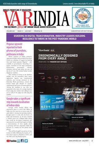 3
www.varindia.com July 2021
ASUS India launches wide range of Chromebooks 	 Lenovo unveils 2 new detachable PCs in India
SUBSCRIPTION COPY NOT FOR SALE
VOLUME XXII		 ISSUE 11	 JULY 2021		 PRICE Rs. 50
Pegasus spyware
reported to hack
phones of journalists,
politicians in India
Phone numbers of Indian ministers,
opposition leaders and journalists have been
found on a database of targets for hacking
that used Israeli spyware 'Pegasus' - only
available to governments. According to a
report, members of the legal community,
businessmen, government officials,
scientists, activists and others are also on
the list of over 300 verified Indian mobile
telephone numbers.
The numbers of those in the database
include over 40 journalists, three major
opposition figures, one constitutional
authority, two serving ministers in the
Narendra Modi government, current and
former heads and officials of security
organisations and scores of businesspersons.
Among the numbers is one that was
registered in the name of a sitting Supreme
Court judge, the website said, adding it was
yet to verify if the judge was still using the
number.
Google takes a significant
step towards localisation
of Indian data
Google CEO Sundar Pichai had
announced plans to invest $10 billion in
India over the next five-to-seven years. He
said, India is among fast-growing markets.
Google wants to work with the Govt. of
India and businesses of all sizes towards
a shared vision for a Digital India where
data would be the prime component and
announced its second cloud region in India,
a demonstration of how rapidly cloud
is growing and how important India has
become as a market for the global cloud
players.
This will be Google’s second set of data
centres in India following the launch of its
first cloud region in Mumbai in 2017, and
the 10th in the Asia Pacific region.
24PG
USHERING IN DIGITAL TRANSFORMATION, INDUSTRY LEADERS BUILDING
RESILIENCE TO THRIVE IN THE POST-PANDEMIC WORLD
2021
th
19
27th August 2021
Venue: Virtual Event
 