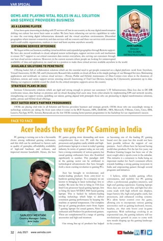 32 July 2021 www.varindia.com
VAR SPECIAL
JOHN SAMUEL
Director
TEG GLOBAL
INFRASTRUCTURES
OEMS ARE PLAYING VITAL ROLES IN ALL SOLUTION
AND SERVICE PROVIDERS BUSINESS
AS A LEADING PLAYER
It has been quite interesting in dealing with IT services off late in our country as the way digital transformation
shifting our culture has never been same as earlier. We have been enhancing our service capabilities in order
to cater the ever-rising digital infrastructure demands and the virtual anywhere environments. Diversified
geographies where internet connectivity and data services still are concern and there our services with enormous
reach could enable organisations, students to meet and learn anytime anywhere securely.
EXPANDING SERVICE OFFERINGS
We began within our business, enabling virtual workforce and expanded geographies through Remote support.
We have also moved workloads to cloud, adopted newest technologies, support services tools and mechanism
to ensure 24/7 support to our critical customers data centres everywhere, also serving our customers through
our best cloud service solutions. Moreover, in the current scenario where people are looking for uninterrupted
availability of data and application, we stand out in a position to make these critical services available anywhere in the world.
AVAILABLE SOLUTIONS TO PENETRATE
Offering basket full of collaboration solutions which are the essential need to get people connected on a digital platform- work from Anywhere,
Virtual Classrooms, AI-DL/ML and Cybersecurity Research labs available on cloud, all these at the simple package of our Managed Services. Maintaining
applications and workloads on various cloud services – Private, Public and Hybrid, maintenance of Data Centres even when in the durations of
lockdown, remote and onsite support service ensuring smooth functioning of End User Devices, keeping the Cybersecurity parameters up to date.
Making our engineers available round the clock for the critical enterprise supports across the country.
STRATEGIC PLANS IN 2021
Increase Cybersecurity solutions which are rigid and strong enough to protect our customers ’s IT Infrastructures, Data loss due to DC-DR
synchronise issues, data backup on premises and on cloud. Keeping End users away from cyber-attacks by implementing EPS and network security,
strengthening our support system, upskilling our talents, getting aligned with principals those who are pioneering in digital transformation solutions,
public, private and Hybrid cloud offerings.
BEST SUITED OEM’S PARTNER PROGRAMMES
OEMs are playing vital roles in all Solution and Service providers business and strategic growth. OEMs those who are exceedingly strong in
technology solutions are taking the front seats when it comes to be BCP. Nutanix, HPE, DellEMC, AWS, Microsoft, VMware, Citrix, Cisco, IBM,
Lenovo, NetApp, SOTI, Acronis, Barracuda are the few OEMs running better partner programmes in the backdrop for our organisation’s success.
Acer leads the way for PC Gaming in India
PC gaming is turning out to be a favourable
choice among millennial gaming enthusiasts,
and this shift can be attributed to factors such
as quality of gameplay, affordability, availability
of high-end hardware and software, and
improved internet bandwidth. Hence, the best
PC games getting more demanding and more
comprehensive than ever. PC with the best
processors and graphics cards, reliable and high-
performance laptops is a must in today’s gaming
industry. In terms of gamers today, we not only
have a strong community of serious gamers, but
casual gaming enthusiasts have also flourished
significantly in number. This paradigm shift
in the gaming sector can be attributed to
technological advancements that have brought
forth a more exciting revolution to gaming PCs.
Acer has brought in revolutionary and
market-leading products from entry-level to
hardcore gaming laptops. As a company we are
known to bringing in latest technology first to
market. We were the first to bring in 11th Gen
Intel Core processor based gaming laptops, first
to bring the latest NVIDIA 3060 based gaming
laptops. This is backed by industry-leading
cooling technology which helps to deliver
consistent gaming performance by keeping the
machine at optimal temperature. Our complete
line-up of gaming products starts from Aspire
7 gaming laptops for casual gamers, Nitro for
enthusiast and Predator for professional gamers.
These are complemented by a range of gaming
accessories and high-end monitors.
Our strong line-up of products has helped
us becoming one of the leading PC gaming
brand over the years but this would not have
been possible without the support of our
partners. Acer’s efforts have far beyond having
world-class products. For the last five years, our
Predator Gaming League has been one of the
most sought after e-sports event in the calendar.
This initiative is a testament to India being an
important market for Acer’s consistent efforts
towards building a strong gaming ecosystem in
India and empowering gamers through several
programs and initiatives.
I believe, while mobile gaming offers
convenience, and mobility but PC gaming
offers a professional, graphics-intensive, and
high-end gaming experience. Gaming laptops
these days are not just thin and light but also
come ready with high refresh rate displays,
larger battery life, high-end graphic cards, fast
processors, and enhanced cooling systems.
PCs allow better control over the game,
allowing you to incorporate various gaming
accessories such as gaming keyboard, mouse,
headset, etc. that only boost your in-game
experience. With technology evolving at an
exponential rate, the gaming industry will see
revolutionary growth in years to come with
new trends shaping up the gaming landscape
in the country.
SANJEEV MEHTANI
Country Manager- Sales,
Acer India
FACE TO FACE
 